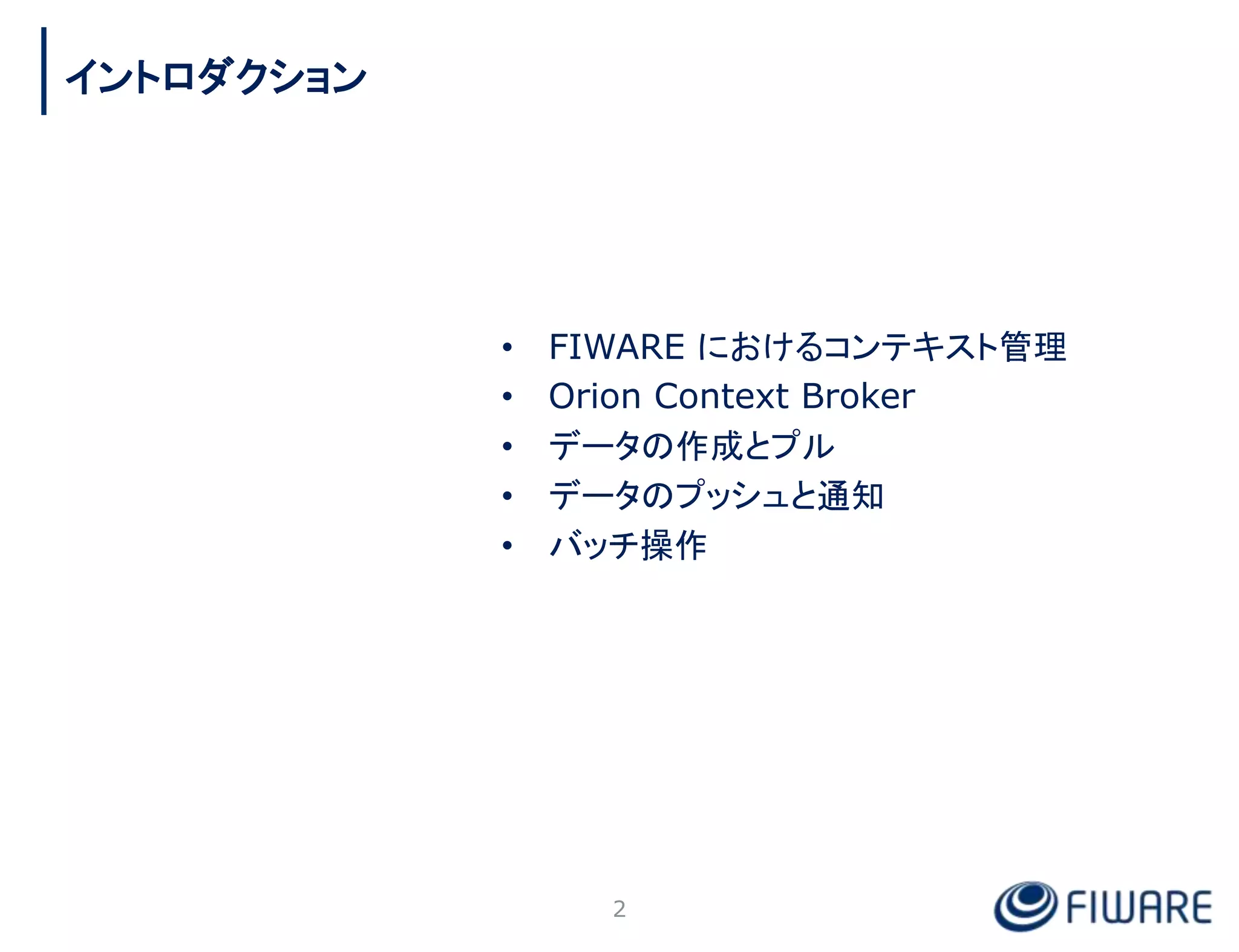 • FIWARE におけるコンテキスト管理
• Orion Context Broker
• データの作成とプル
• データのプッシュと通知
• バッチ操作
2
イントロダクション
 
