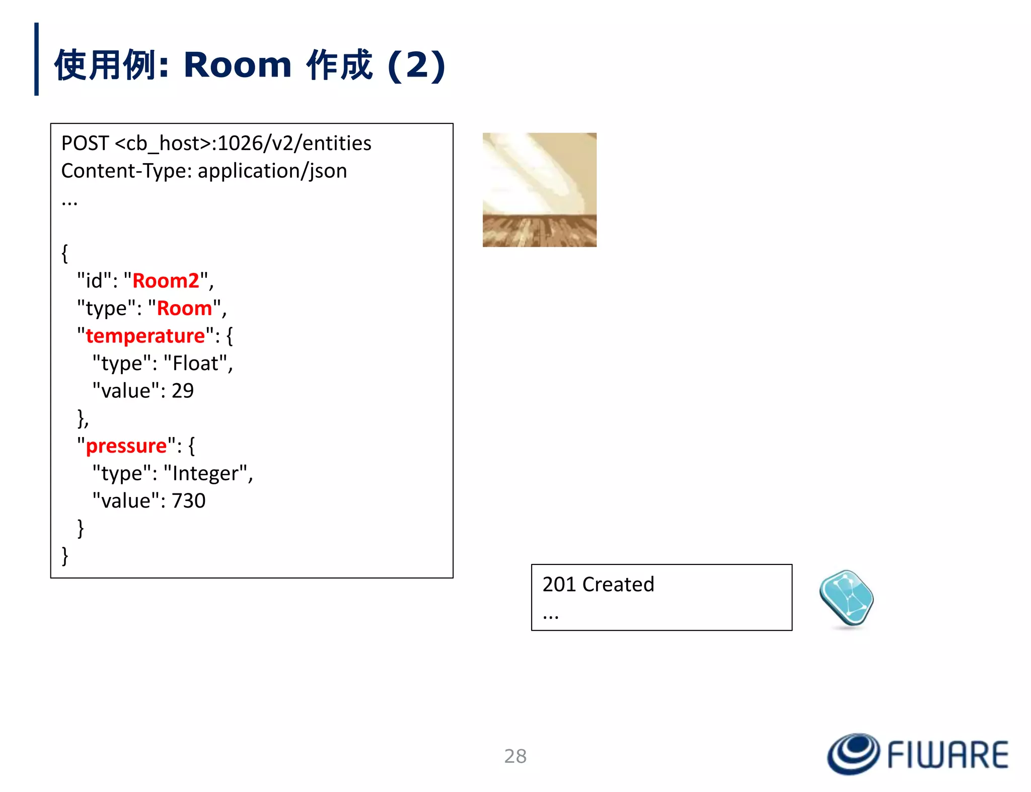 201 Created
...
使用例: Room 作成 (2)
POST <cb_host>:1026/v2/entities
Content-Type: application/json
...
{
"id": "Room2",
"type": "Room",
"temperature": {
"type": "Float",
"value": 29
},
"pressure": {
"type": "Integer",
"value": 730
}
}
28
 
