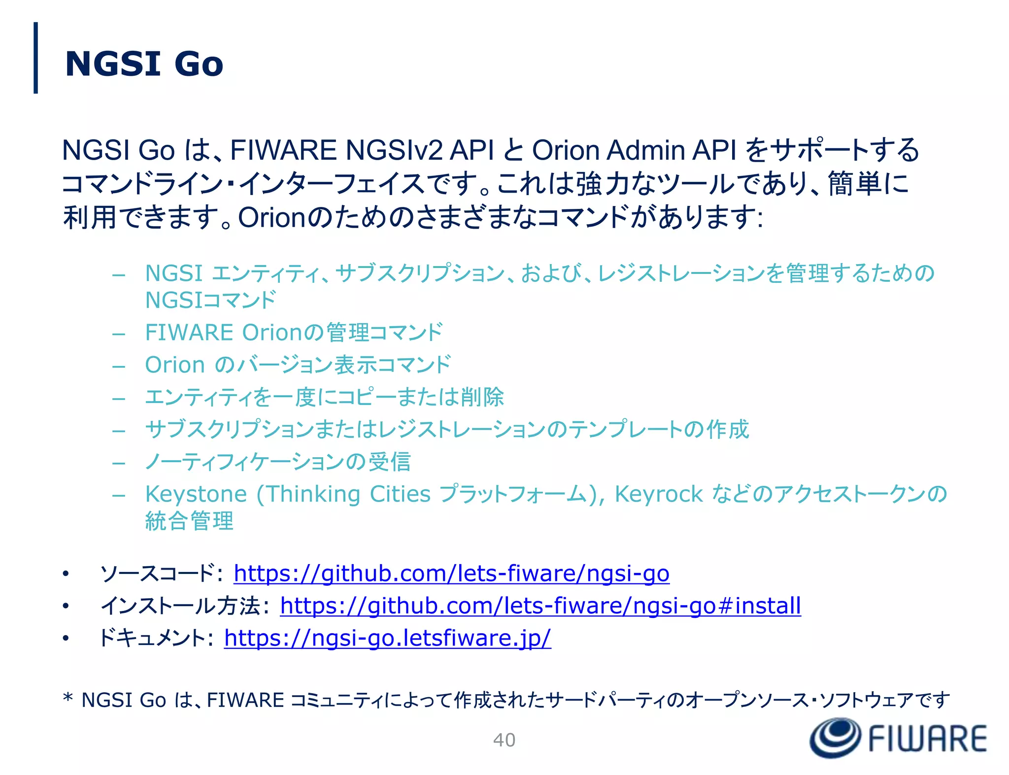 NGSI Go
NGSI Go は、FIWARE NGSIv2 API と Orion Admin API をサポートする
コマンドライン・インターフェイスです。これは強力なツールであり、簡単に
利用できます。Orionのためのさまざまなコマンドがあります:
– NGSI エンティティ、サブスクリプション、および、レジストレーションを管理するための
NGSIコマンド
– FIWARE Orionの管理コマンド
– Orion のバージョン表示コマンド
– エンティティを一度にコピーまたは削除
– サブスクリプションまたはレジストレーションのテンプレートの作成
– ノーティフィケーションの受信
– Keystone (Thinking Cities プラットフォーム), Keyrock などのアクセストークンの
統合管理
• ソースコード: https://github.com/lets-fiware/ngsi-go
• インストール方法: https://github.com/lets-fiware/ngsi-go#install
• ドキュメント: https://ngsi-go.letsfiware.jp/
* NGSI Go は、FIWARE コミュニティによって作成されたサードパーティのオープンソース・ソフトウェアです
40
 