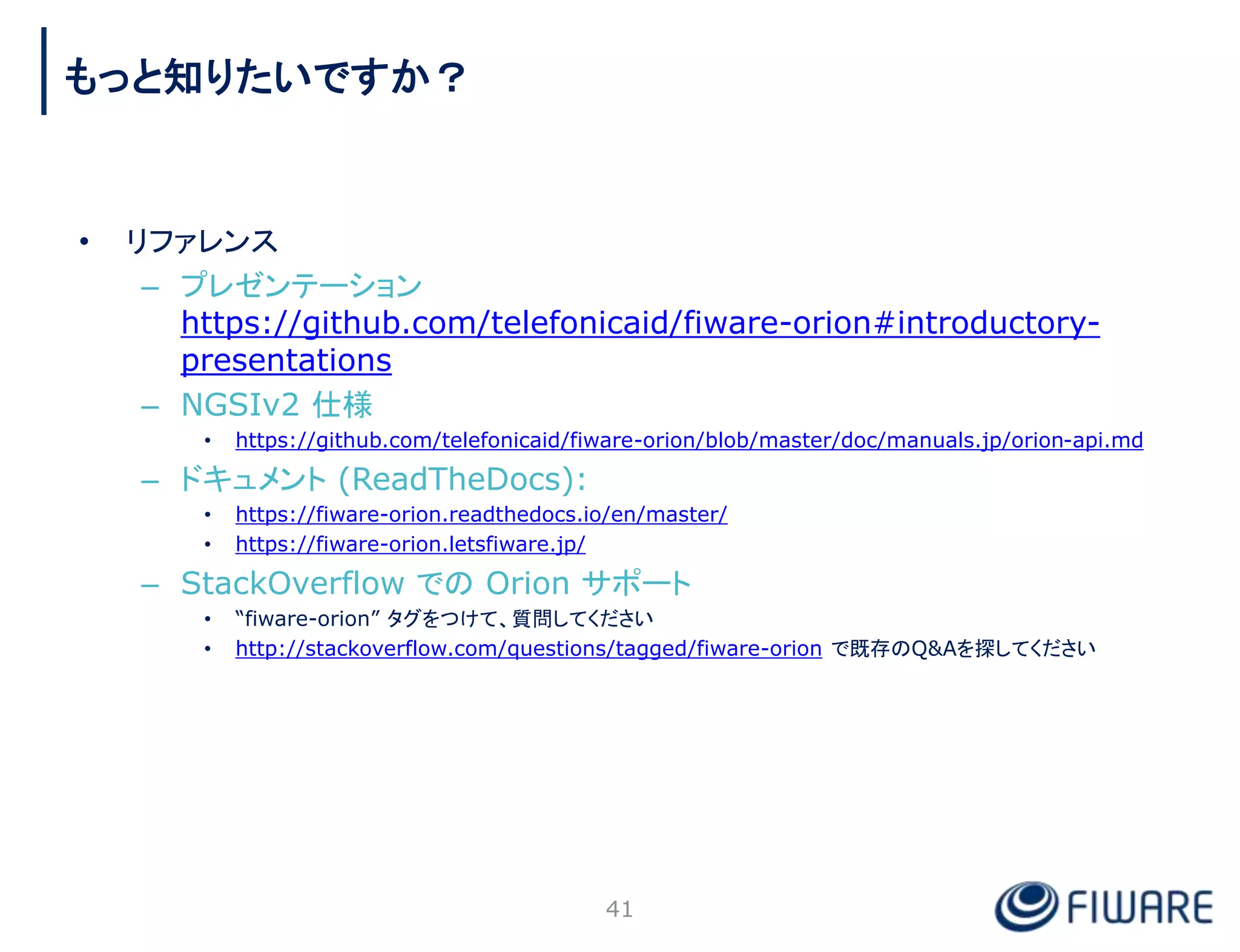 • リファレンス
– プレゼンテーション
https://github.com/telefonicaid/fiware-orion#introductory-
presentations
– NGSIv2 仕様
• https://github.com/telefonicaid/fiware-orion/blob/master/doc/manuals.jp/orion-api.md
– ドキュメント (ReadTheDocs):
• https://fiware-orion.readthedocs.io/en/master/
• https://fiware-orion.letsfiware.jp/
– StackOverflow での Orion サポート
• “fiware-orion” タグをつけて、質問してください
• http://stackoverflow.com/questions/tagged/fiware-orion で既存のQ&Aを探してください
41
もっと知りたいですか？
 