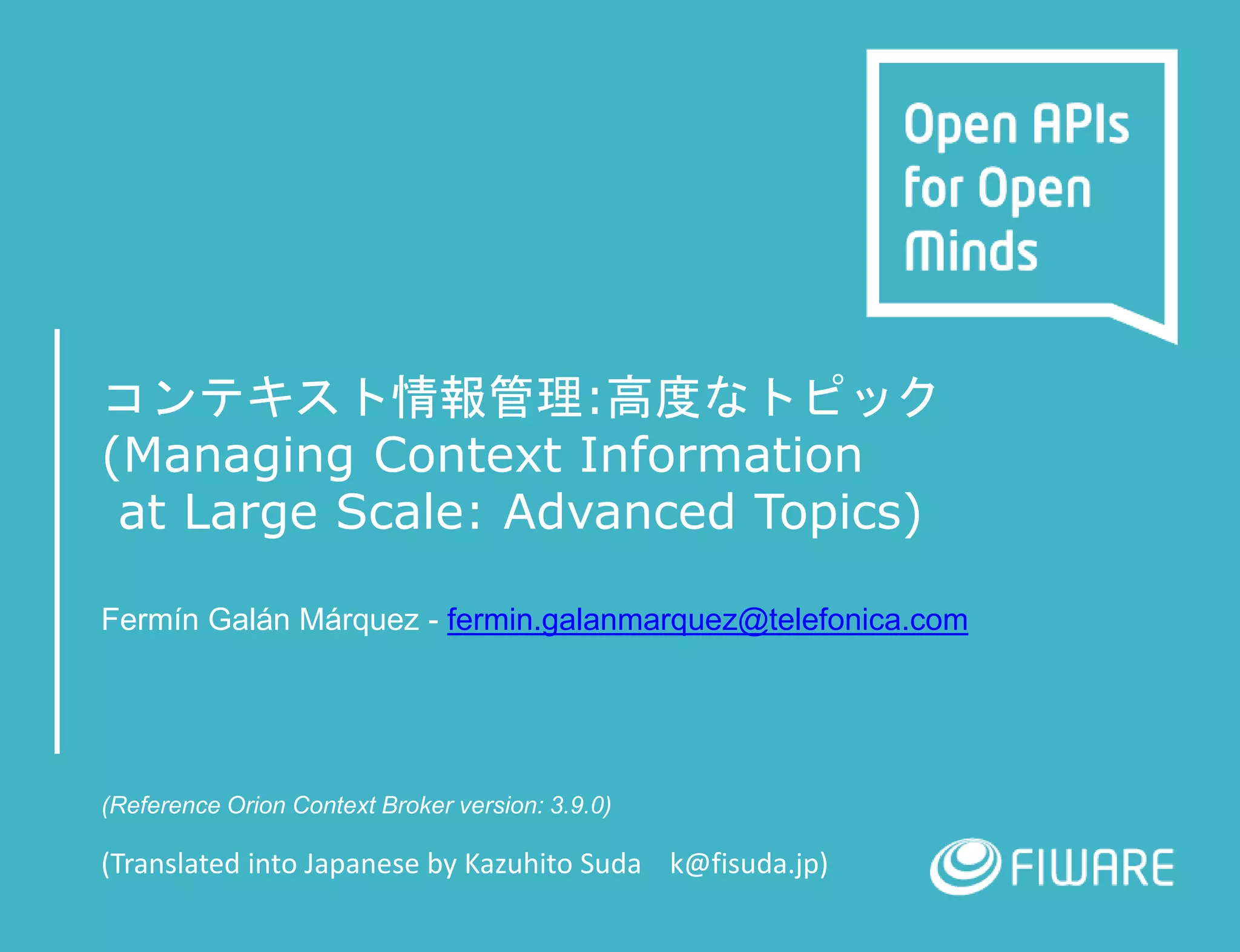 コンテキスト情報管理:高度なトピック
(Managing Context Information
at Large Scale: Advanced Topics)
Fermín Galán Márquez - fermin.galanmarquez@telefonica.com
(Reference Orion Context Broker version: 3.9.0)
(Translated into Japanese by Kazuhito Suda k@fisuda.jp)
 