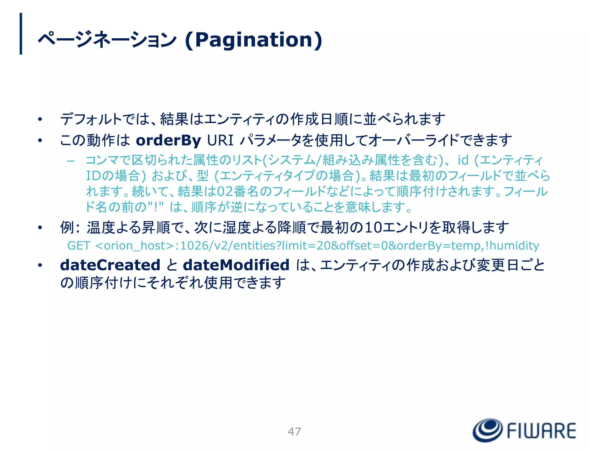 • デフォルトでは、結果はエンティティの作成日順に並べられます
• この動作は orderBy URI パラメータを使用してオーバーライドできます
– コンマで区切られた属性のリスト(システム/組み込み属性を含む)、 id (エンティティ
IDの場合) および、型 (エンティティタイプの場合)。結果は最初のフィールドで並べら
れます。続いて、結果は02番名のフィールドなどによって順序付けされます。フィール
ド名の前の"!" は、順序が逆になっていることを意味します。
• 例: 温度よる昇順で、次に湿度よる降順で最初の10エントリを取得します
GET <orion_host>:1026/v2/entities?limit=20&offset=0&orderBy=temp,!humidity
• dateCreated と dateModified は、エンティティの作成および変更日ごと
の順序付けにそれぞれ使用できます
47
ページネーション (Pagination)
 