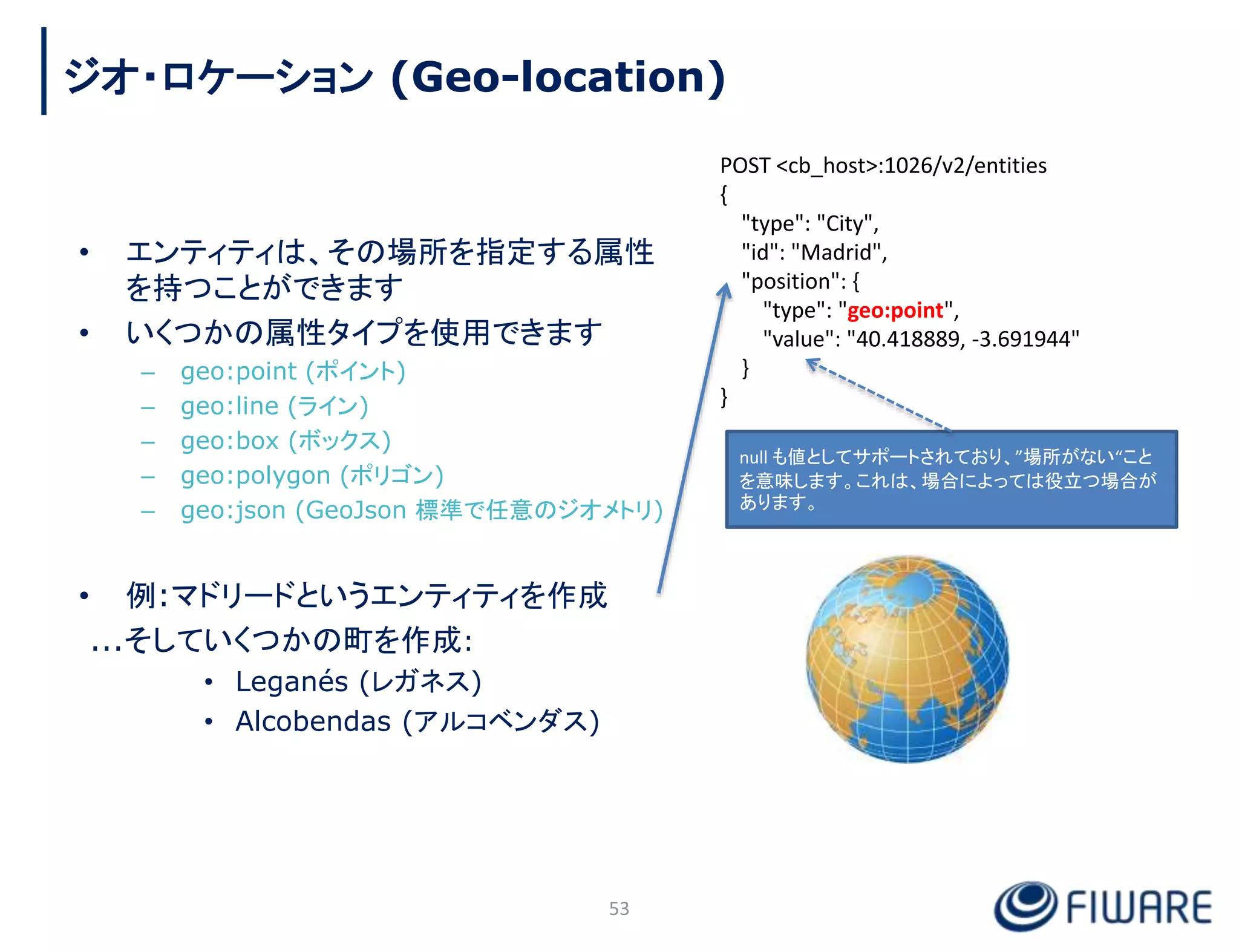 • エンティティは、その場所を指定する属性
を持つことができます
• いくつかの属性タイプを使用できます
– geo:point (ポイント)
– geo:line (ライン)
– geo:box (ボックス)
– geo:polygon (ポリゴン)
– geo:json (GeoJson 標準で任意のジオメトリ)
• 例:マドリードというエンティティを作成
...そしていくつかの町を作成:
• Leganés (レガネス)
• Alcobendas (アルコベンダス)
POST <cb_host>:1026/v2/entities
{
"type": "City",
"id": "Madrid",
"position": {
"type": "geo:point",
"value": "40.418889, -3.691944"
}
}
53
ジオ・ロケーション (Geo-location)
null も値としてサポートされており、”場所がない“こと
を意味します。これは、場合によっては役立つ場合が
あります。
 
