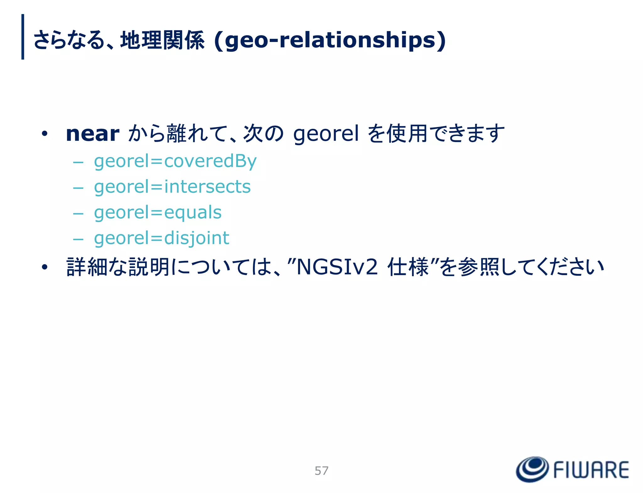 • near から離れて、次の georel を使用できます
– georel=coveredBy
– georel=intersects
– georel=equals
– georel=disjoint
• 詳細な説明については、”NGSIv2 仕様”を参照してください
57
さらなる、地理関係 (geo-relationships)
 