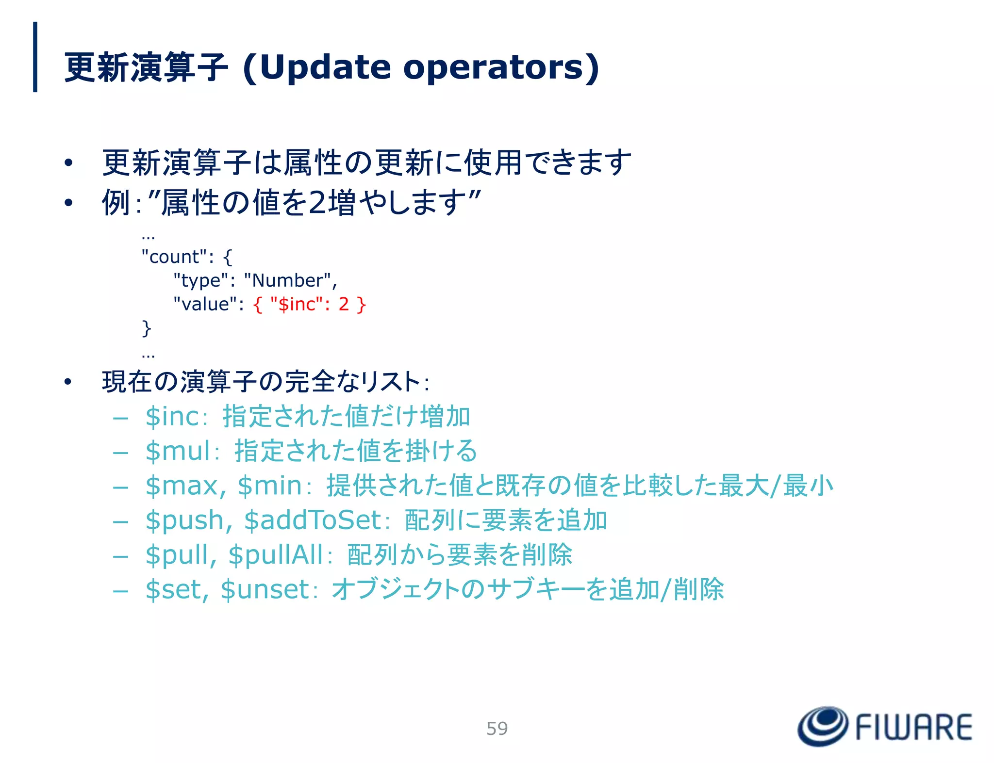 更新演算子 (Update operators)
• 更新演算子は属性の更新に使用できます
• 例：”属性の値を2増やします”
…
"count": {
"type": "Number",
"value": { "$inc": 2 }
}
…
• 現在の演算子の完全なリスト：
– $inc： 指定された値だけ増加
– $mul： 指定された値を掛ける
– $max, $min： 提供された値と既存の値を比較した最大/最小
– $push, $addToSet： 配列に要素を追加
– $pull, $pullAll： 配列から要素を削除
– $set, $unset： オブジェクトのサブキーを追加/削除
59
 
