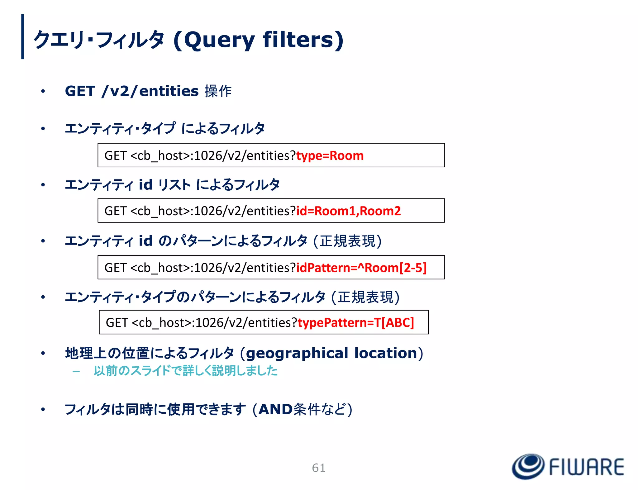 • GET /v2/entities 操作
• エンティティ・タイプ によるフィルタ
• エンティティ id リスト によるフィルタ
• エンティティ id のパターンによるフィルタ (正規表現)
• エンティティ・タイプのパターンによるフィルタ (正規表現)
• 地理上の位置によるフィルタ (geographical location)
– 以前のスライドで詳しく説明しました
• フィルタは同時に使用できます (AND条件など)
61
GET <cb_host>:1026/v2/entities?type=Room
GET <cb_host>:1026/v2/entities?id=Room1,Room2
GET <cb_host>:1026/v2/entities?idPattern=^Room[2-5]
GET <cb_host>:1026/v2/entities?typePattern=T[ABC]
クエリ・フィルタ (Query filters)
 