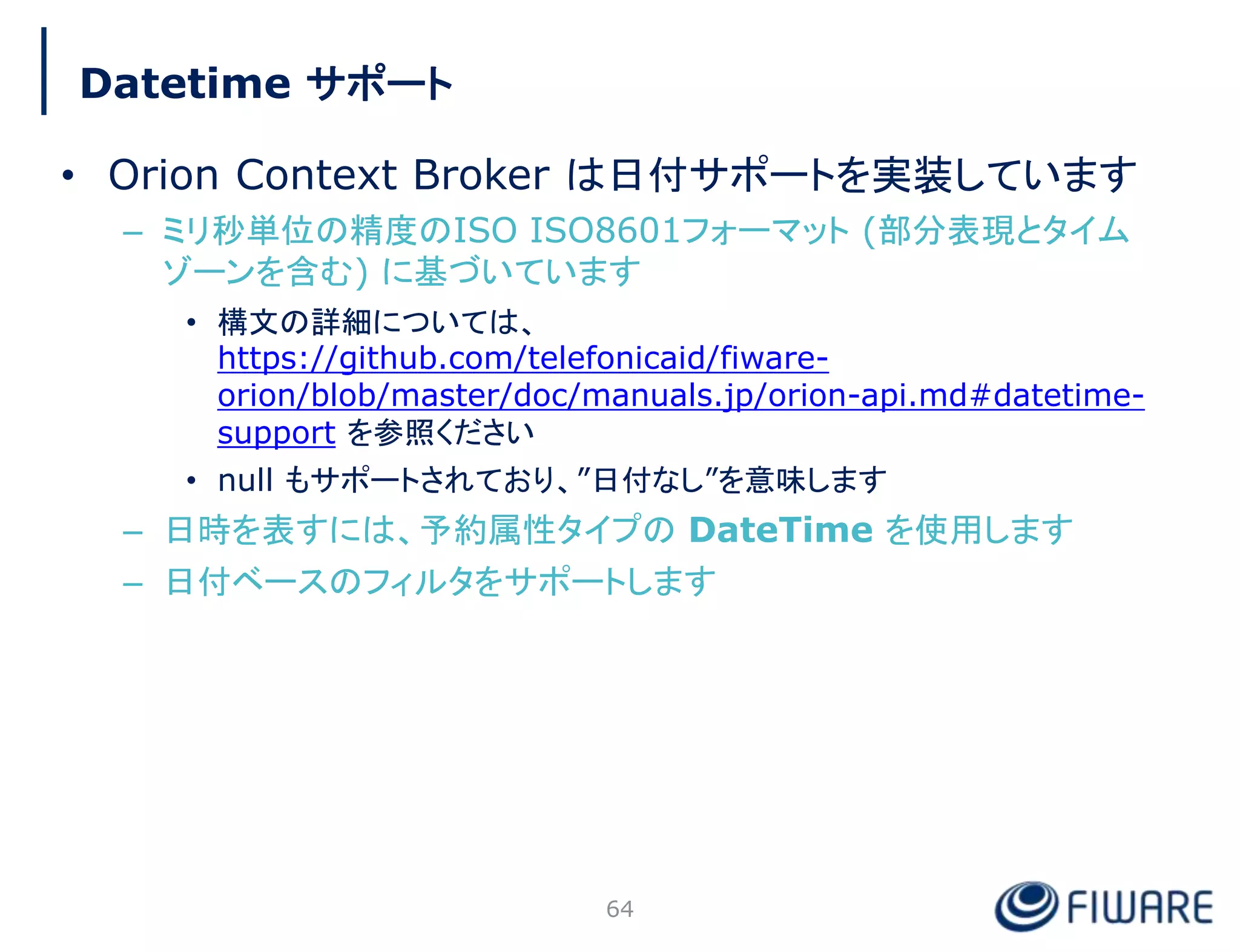 Datetime サポート
• Orion Context Broker は日付サポートを実装しています
– ミリ秒単位の精度のISO ISO8601フォーマット (部分表現とタイム
ゾーンを含む) に基づいています
• 構文の詳細については、
https://github.com/telefonicaid/fiware-
orion/blob/master/doc/manuals.jp/orion-api.md#datetime-
support を参照ください
• null もサポートされており、”日付なし”を意味します
– 日時を表すには、予約属性タイプの DateTime を使用します
– 日付ベースのフィルタをサポートします
64
 