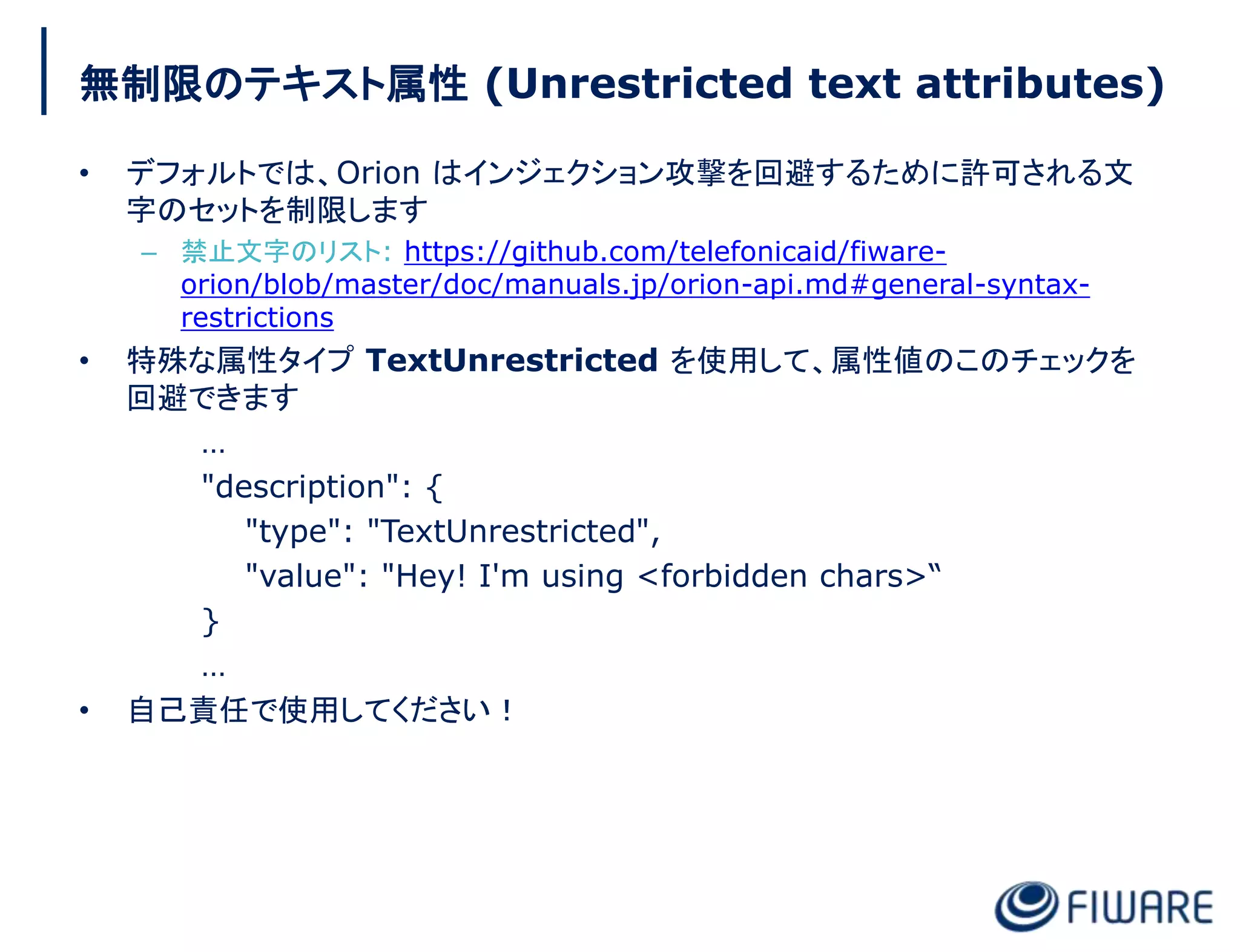 無制限のテキスト属性 (Unrestricted text attributes)
• デフォルトでは、Orion はインジェクション攻撃を回避するために許可される文
字のセットを制限します
– 禁止文字のリスト: https://github.com/telefonicaid/fiware-
orion/blob/master/doc/manuals.jp/orion-api.md#general-syntax-
restrictions
• 特殊な属性タイプ TextUnrestricted を使用して、属性値のこのチェックを
回避できます
…
"description": {
"type": "TextUnrestricted",
"value": "Hey! I'm using <forbidden chars>“
}
…
• 自己責任で使用してください！
 
