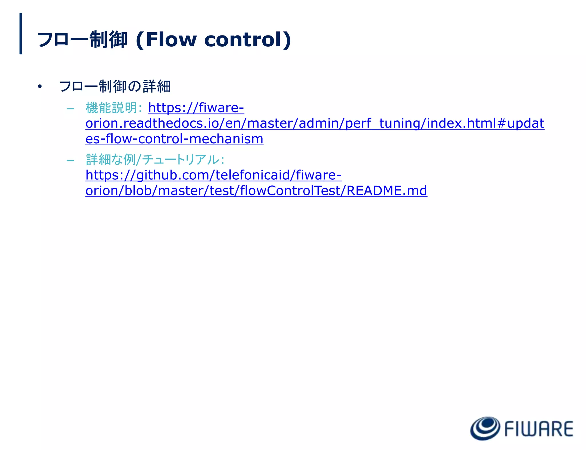フロー制御 (Flow control)
• フロー制御の詳細
– 機能説明: https://fiware-
orion.readthedocs.io/en/master/admin/perf_tuning/index.html#updat
es-flow-control-mechanism
– 詳細な例/チュートリアル:
https://github.com/telefonicaid/fiware-
orion/blob/master/test/flowControlTest/README.md
 