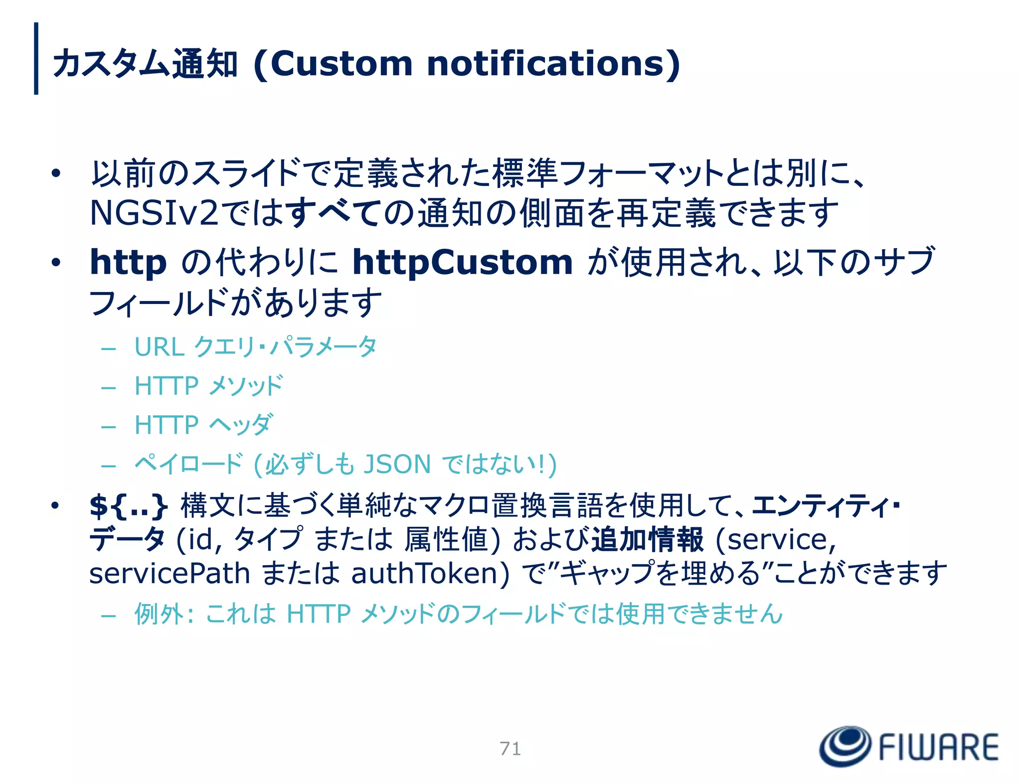 • 以前のスライドで定義された標準フォーマットとは別に、
NGSIv2ではすべての通知の側面を再定義できます
• http の代わりに httpCustom が使用され、以下のサブ
フィールドがあります
– URL クエリ・パラメータ
– HTTP メソッド
– HTTP ヘッダ
– ペイロード (必ずしも JSON ではない!)
• ${..} 構文に基づく単純なマクロ置換言語を使用して、エンティティ・
データ (id, タイプ または 属性値) および追加情報 (service,
servicePath または authToken) で”ギャップを埋める”ことができます
– 例外: これは HTTP メソッドのフィールドでは使用できません
71
カスタム通知 (Custom notifications)
 