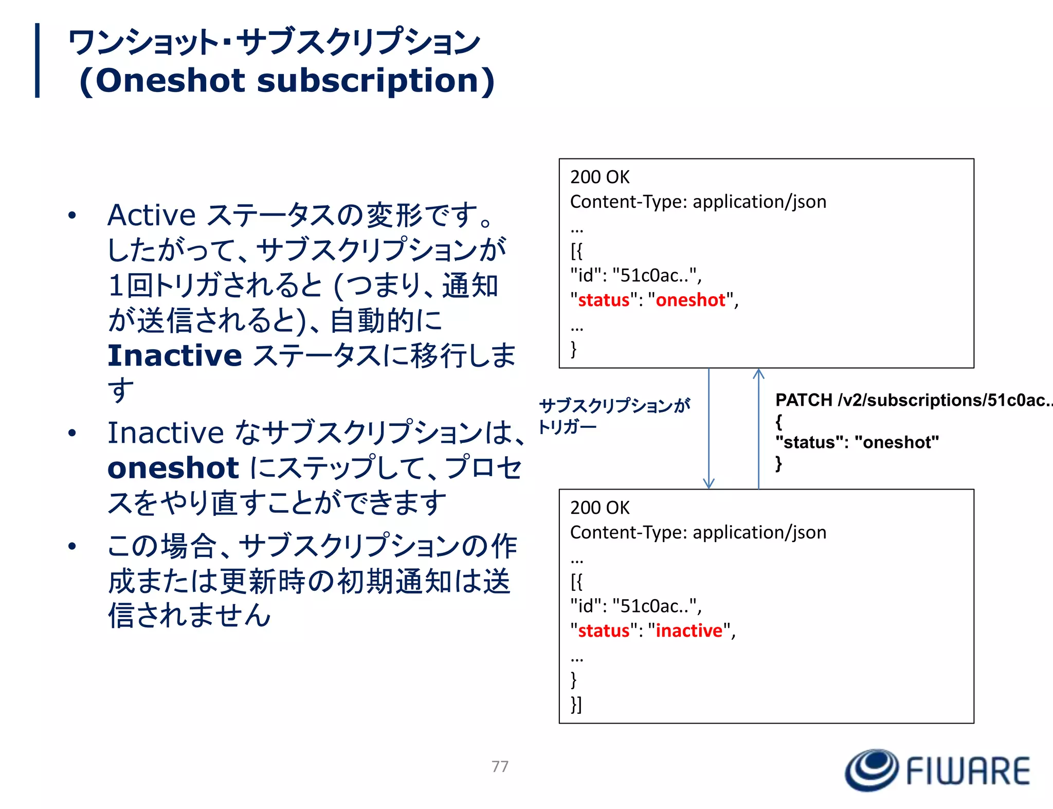 ワンショット・サブスクリプション
(Oneshot subscription)
• Active ステータスの変形です。
したがって、サブスクリプションが
1回トリガされると (つまり、通知
が送信されると)、自動的に
Inactive ステータスに移行しま
す
• Inactive なサブスクリプションは、
oneshot にステップして、プロセ
スをやり直すことができます
• この場合、サブスクリプションの作
成または更新時の初期通知は送
信されません
200 OK
Content-Type: application/json
…
[{
"id": "51c0ac..",
"status": "oneshot",
…
}
200 OK
Content-Type: application/json
…
[{
"id": "51c0ac..",
"status": "inactive",
…
}
}]
サブスクリプションが
トリガー
PATCH /v2/subscriptions/51c0ac..
{
"status": "oneshot"
}
77
 