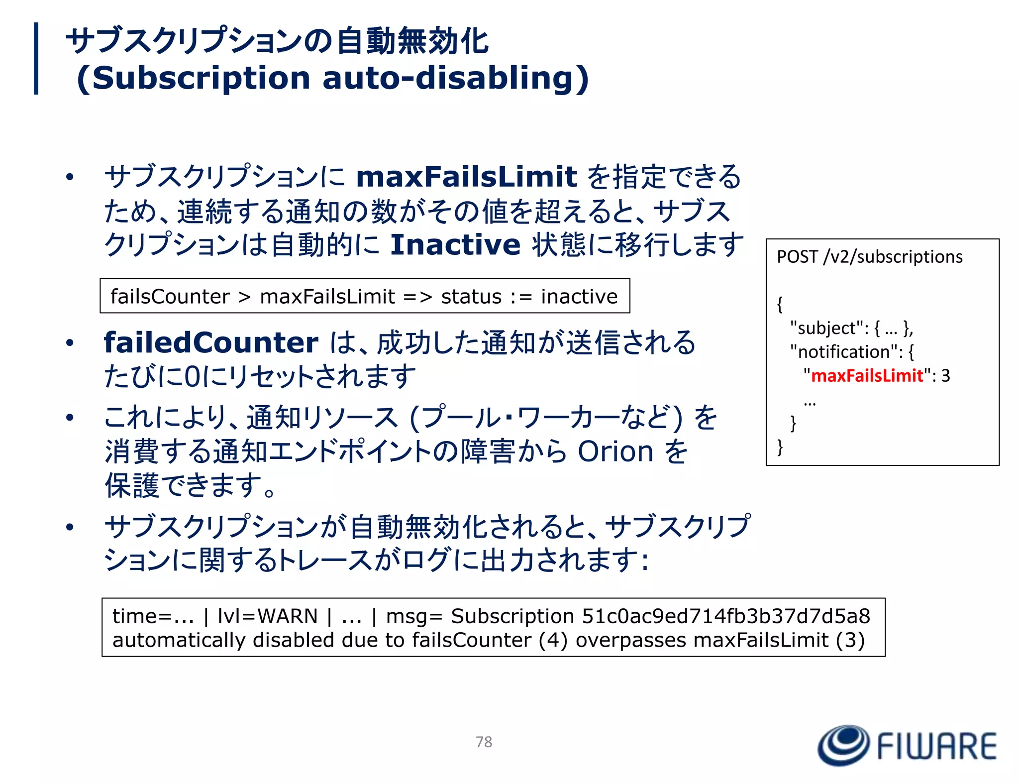 サブスクリプションの自動無効化
(Subscription auto-disabling)
• サブスクリプションに maxFailsLimit を指定できる
ため、連続する通知の数がその値を超えると、サブス
クリプションは自動的に Inactive 状態に移行します
• failedCounter は、成功した通知が送信される
たびに0にリセットされます
• これにより、通知リソース (プール・ワーカーなど) を
消費する通知エンドポイントの障害から Orion を
保護できます。
• サブスクリプションが自動無効化されると、サブスクリプ
ションに関するトレースがログに出力されます:
POST /v2/subscriptions
{
"subject": { … },
"notification": {
"maxFailsLimit": 3
…
}
}
78
failsCounter > maxFailsLimit => status := inactive
time=... | lvl=WARN | ... | msg= Subscription 51c0ac9ed714fb3b37d7d5a8
automatically disabled due to failsCounter (4) overpasses maxFailsLimit (3)
 