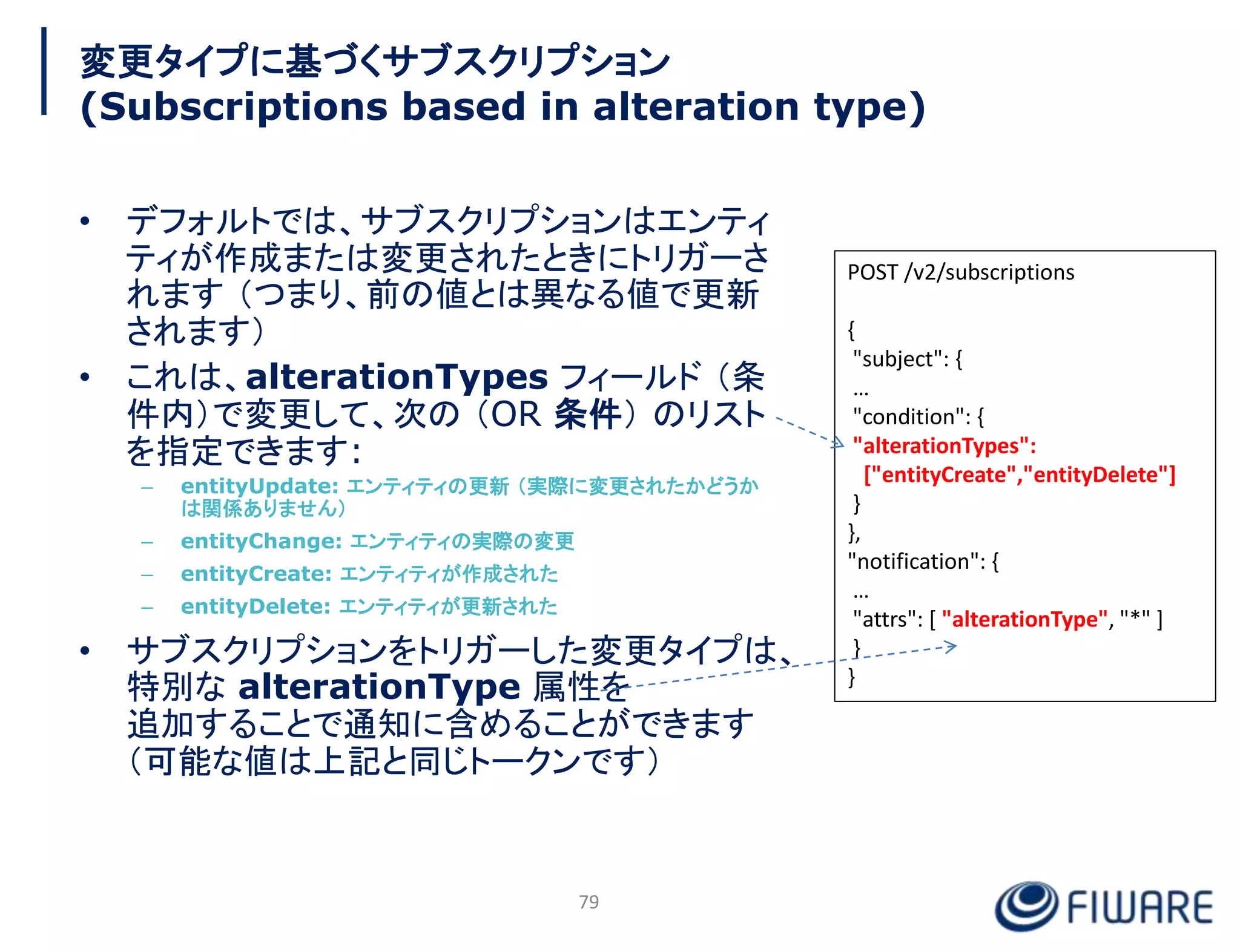 変更タイプに基づくサブスクリプション
(Subscriptions based in alteration type)
• デフォルトでは、サブスクリプションはエンティ
ティが作成または変更されたときにトリガーさ
れます （つまり、前の値とは異なる値で更新
されます）
• これは、alterationTypes フィールド （条
件内）で変更して、次の （OR 条件） のリスト
を指定できます:
– entityUpdate: エンティティの更新 （実際に変更されたかどうか
は関係ありません）
– entityChange: エンティティの実際の変更
– entityCreate: エンティティが作成された
– entityDelete: エンティティが更新された
• サブスクリプションをトリガーした変更タイプは、
特別な alterationType 属性を
追加することで通知に含めることができます
（可能な値は上記と同じトークンです）
79
POST /v2/subscriptions
{
"subject": {
…
"condition": {
"alterationTypes":
["entityCreate","entityDelete"]
}
},
"notification": {
…
"attrs": [ "alterationType", "*" ]
}
}
 