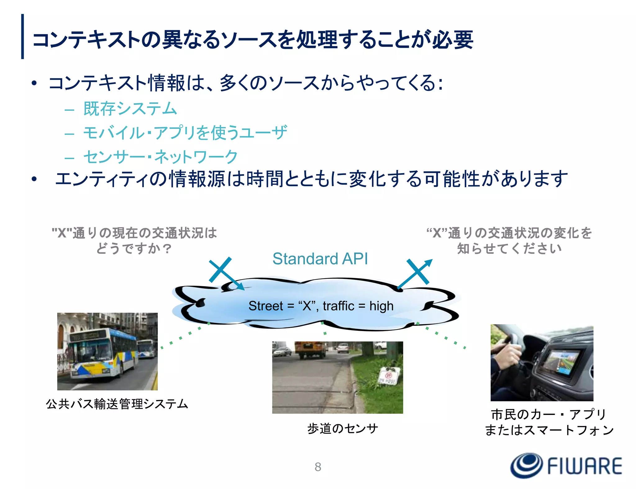 コンテキストの異なるソースを処理することが必要
• コンテキスト情報は、多くのソースからやってくる:
– 既存システム
– モバイル・アプリを使うユーザ
– センサー・ネットワーク
• エンティティの情報源は時間とともに変化する可能性があります
8
Street = “X”, traffic = high
"X"通りの現在の交通状況は
どうですか？
Standard API
歩道のセンサ
公共バス輸送管理システム
市民のカー・アプリ
またはスマートフォン
“X”通りの交通状況の変化を
知らせてください
 