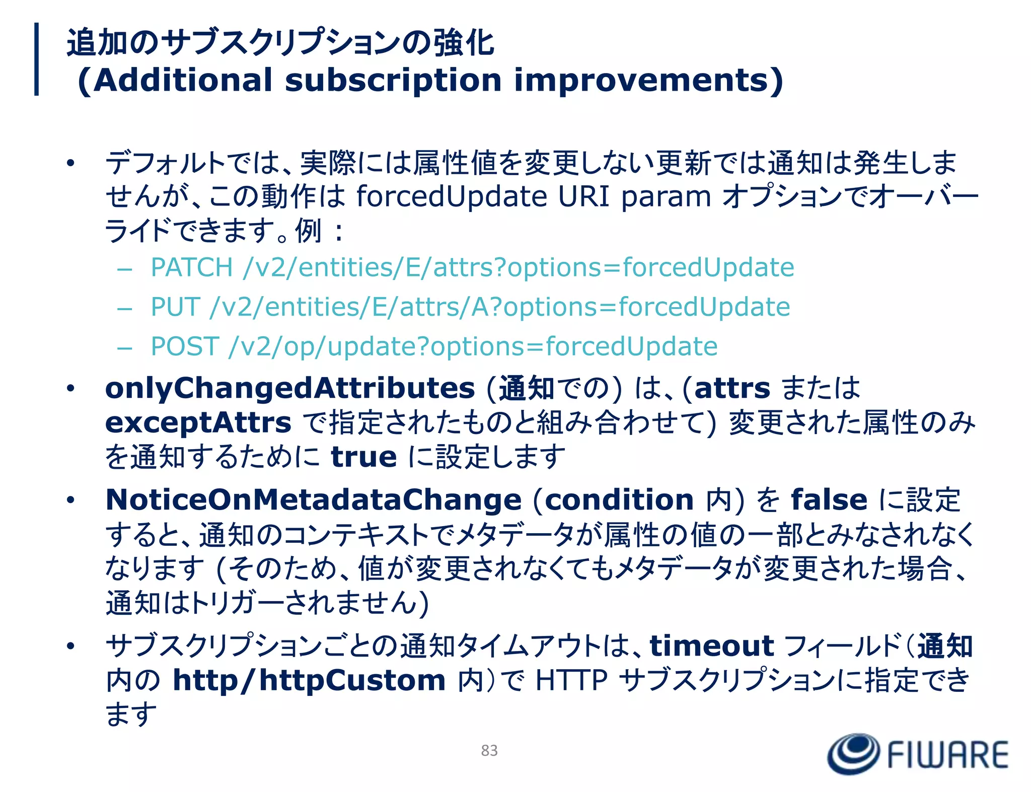 追加のサブスクリプションの強化
(Additional subscription improvements)
• デフォルトでは、実際には属性値を変更しない更新では通知は発生しま
せんが、この動作は forcedUpdate URI param オプションでオーバー
ライドできます。例 :
– PATCH /v2/entities/E/attrs?options=forcedUpdate
– PUT /v2/entities/E/attrs/A?options=forcedUpdate
– POST /v2/op/update?options=forcedUpdate
• onlyChangedAttributes (通知での) は、(attrs または
exceptAttrs で指定されたものと組み合わせて) 変更された属性のみ
を通知するために true に設定します
• NoticeOnMetadataChange (condition 内) を false に設定
すると、通知のコンテキストでメタデータが属性の値の一部とみなされなく
なります (そのため、値が変更されなくてもメタデータが変更された場合、
通知はトリガーされません)
• サブスクリプションごとの通知タイムアウトは、timeout フィールド（通知
内の http/httpCustom 内）で HTTP サブスクリプションに指定でき
ます
83
 