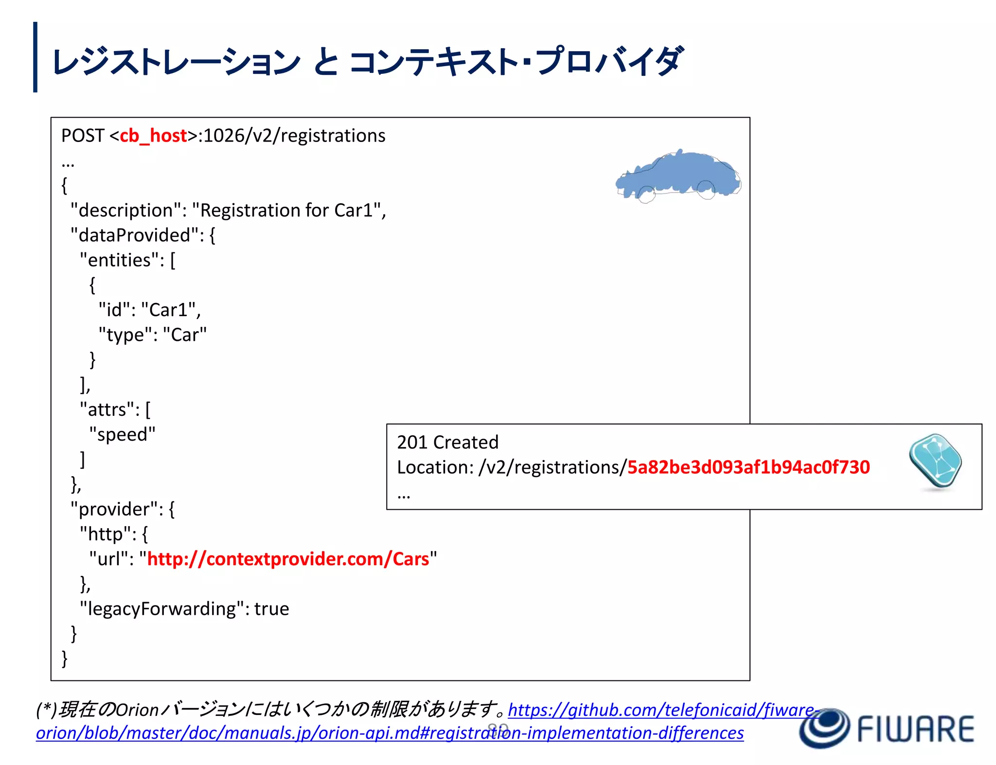 POST <cb_host>:1026/v2/registrations
…
{
"description": "Registration for Car1",
"dataProvided": {
"entities": [
{
"id": "Car1",
"type": "Car"
}
],
"attrs": [
"speed"
]
},
"provider": {
"http": {
"url": "http://contextprovider.com/Cars"
},
"legacyForwarding": true
}
}
201 Created
Location: /v2/registrations/5a82be3d093af1b94ac0f730
…
89
レジストレーション と コンテキスト・プロバイダ
(*)現在のOrionバージョンにはいくつかの制限があります。https://github.com/telefonicaid/fiware-
orion/blob/master/doc/manuals.jp/orion-api.md#registration-implementation-differences
 