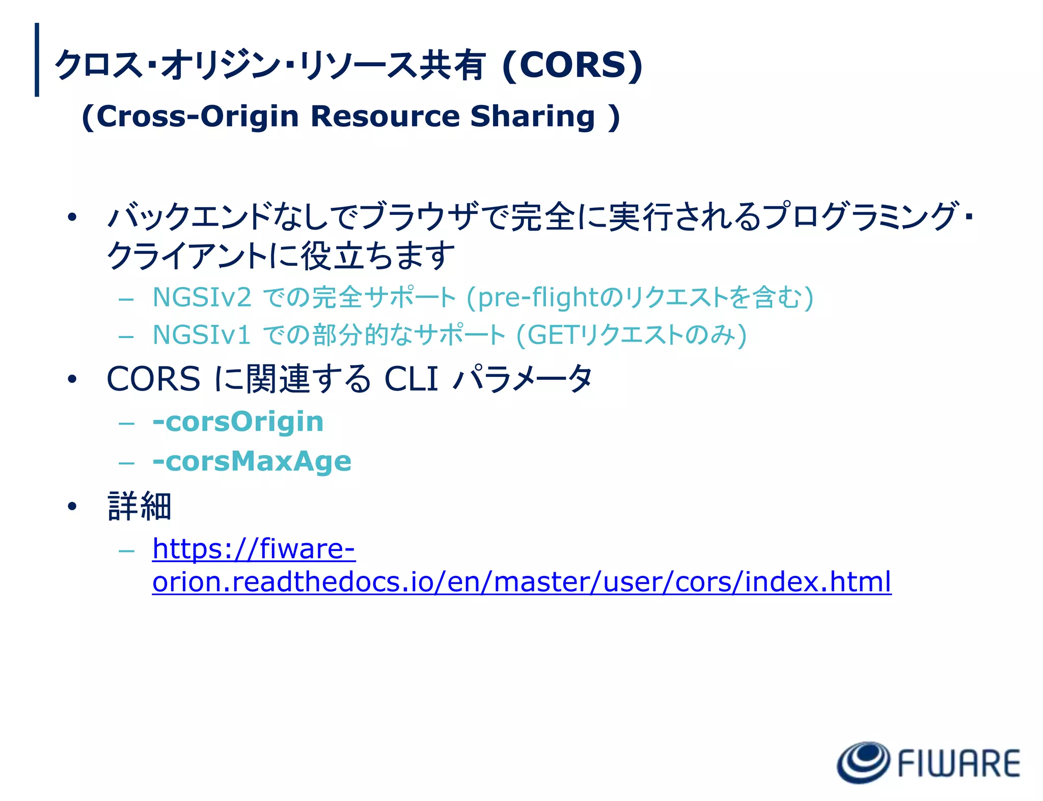 • バックエンドなしでブラウザで完全に実行されるプログラミング・
クライアントに役立ちます
– NGSIv2 での完全サポート (pre-flightのリクエストを含む)
– NGSIv1 での部分的なサポート (GETリクエストのみ)
• CORS に関連する CLI パラメータ
– -corsOrigin
– -corsMaxAge
• 詳細
– https://fiware-
orion.readthedocs.io/en/master/user/cors/index.html
クロス・オリジン・リソース共有 (CORS)
(Cross-Origin Resource Sharing )
 