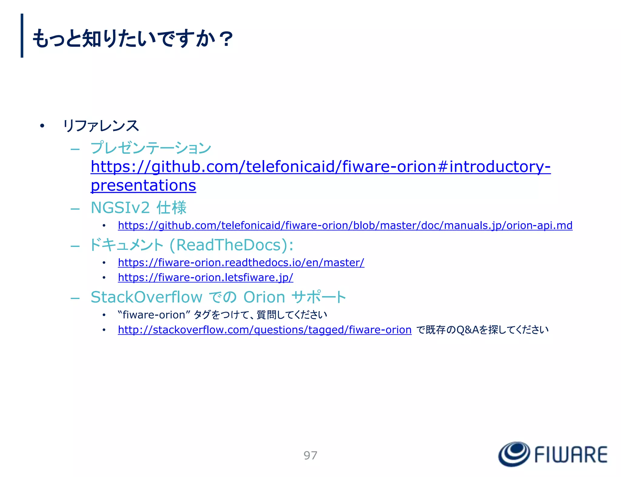 97
もっと知りたいですか？
• リファレンス
– プレゼンテーション
https://github.com/telefonicaid/fiware-orion#introductory-
presentations
– NGSIv2 仕様
• https://github.com/telefonicaid/fiware-orion/blob/master/doc/manuals.jp/orion-api.md
– ドキュメント (ReadTheDocs):
• https://fiware-orion.readthedocs.io/en/master/
• https://fiware-orion.letsfiware.jp/
– StackOverflow での Orion サポート
• “fiware-orion” タグをつけて、質問してください
• http://stackoverflow.com/questions/tagged/fiware-orion で既存のQ&Aを探してください
 