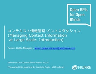 コンテキスト情報管理:イントロダクション
(Managing Context Information
at Large Scale: Introduction)
Fermín Galán Márquez - fermin.galanmarquez@telefonica.com
(Reference Orion Context Broker version: 3.12.0)
(Translated into Japanese by Kazuhito Suda k@fisuda.jp)
 