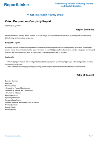 Find Industry reports, Company profiles
ReportLinker                                                                      and Market Statistics



                                   >> Get this Report Now by email!

Orion Corporation-Company Report
Published on April 2010

                                                                                                            Report Summary

Orion Corporation-Company Report provides up to date insight into the structure and operations of privately-held pharmaceutical,
biotechnology and biomedical companies.


Scope of the reports


Accessing accurate, current and comprehensive content on private companies can be challenging and Life Science Analytics has
created a suite of reports that deliver the latest information on over 1,000 private firms. Each report provides a corporate overview and
business description along with detail on the company's management team and its products. .


Key benefits


   * Private Company Reports deliver independent insight into a company's operations and products - vital intelligence for investors,
competitors and partners.
   * Save both time and money by instantly accessing private company data that can be difficult to source independently.




                                                                                                             Table of Content

Business Summary
Financials
Product Glance
--Products by Phase of Development
--Products by Disease Hub Classification
--Products by Indication
Patent Expirations
Upcoming Milestones
Company Sales Figures
--Product RevenueAll Values in Euro (in millions)
Product Summary
Product Details
Recent Updates




Orion Corporation-Company Report                                                                                                Page 1/3
 