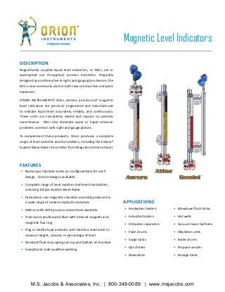DESCRIPTION
Magnetically coupled liquid level indicators, or MLIs, are in
widespread use throughout process industries. Originally
designed as an alternative to sight and gauge glass devices, the
MLI is now commonly used in both new construction and plant
expansion.
ORION INSTRUMENTS® Atlas, Gemini, and Aurora® magnetic
level indicators are precision engineered and manufactured
to indicate liquid level accurately, reliably, and continuously.
These units are completely sealed and require no periodic
maintenance. MLIs also eliminate vapor or liquid emission
problems common with sight and gauge glasses.
To complement these products, Orion produces a complete
range of level switches and transmitters, including the Eclipse®
Guided Wave Radar transmitter from Magnetrol International.
•	 Numerous chamber styles (or configurations) for each
design. Custom designs available.
•	 Complete range of level switches and level transmitters,
including Eclipse Guided Wave Radar
•	 Fabricated, non-magnetic chamber assembly produced in
a wide range of metal and plastic materials
•	 ANSI and EN 1092 process connections available
•	 Precision manufactured float with internal magnets and
magnetic flux ring
•	 Flag or shuttle type indicator with stainless steel scale to
measure height, volume, or percentage of level
•	 Standard float stop springs at top and bottom of chamber
•	 Exceptional code qualified welding
FEATURES
•	 Feedwater heaters
•	 Industrial boilers
•	 Oil/water separators
•	 Flash drums
•	 Surge tanks
•	 Gas chillers
•	 Deaerators
•	 Blowdown flash tanks
•	 Hot wells
•	 Vacuum tower bottoms
•	 Alkylation units
•	 Boiler drums
•	 Propane vessels
•	 Storage tanks
APPLICATIONS
Magnetic Level Indicators
M.S. Jacobs & Associates, Inc. | 800-348-0089 | www.msjacobs.com
 