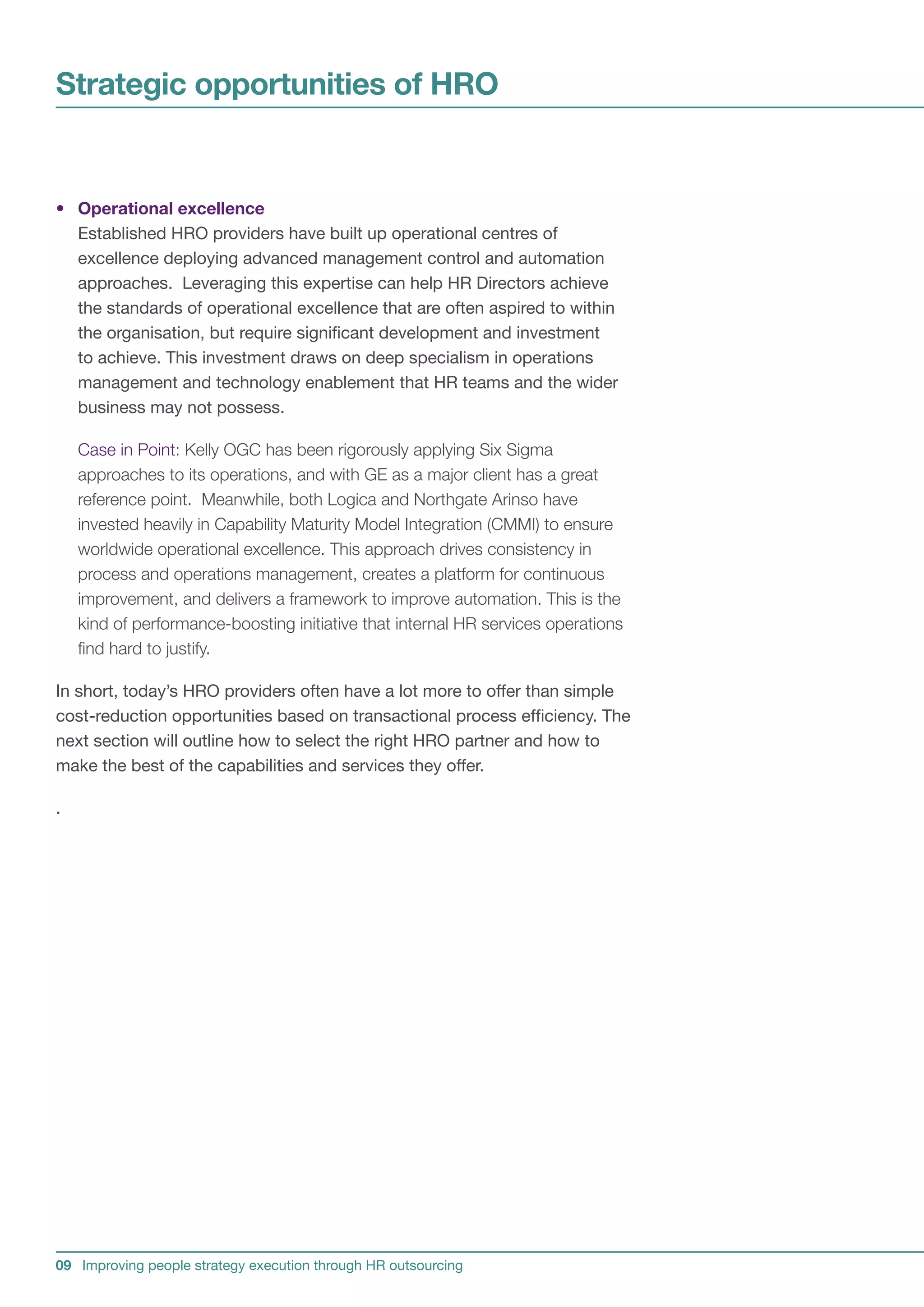 Strategic opportunities of HRO


• Operational excellence
  Established HRO providers have built up operational centres of
  excellence deploying advanced management control and automation
  approaches. Leveraging this expertise can help HR Directors achieve
  the standards of operational excellence that are often aspired to within
  the organisation, but require significant development and investment
  to achieve. This investment draws on deep specialism in operations
  management and technology enablement that HR teams and the wider
  business may not possess.

    Case in Point: Kelly OGC has been rigorously applying Six Sigma
    approaches to its operations, and with GE as a major client has a great
    reference point. Meanwhile, both Logica and Northgate Arinso have
    invested heavily in Capability Maturity Model Integration (CMMI) to ensure
    worldwide operational excellence. This approach drives consistency in
    process and operations management, creates a platform for continuous
    improvement, and delivers a framework to improve automation. This is the
    kind of performance-boosting initiative that internal HR services operations
    find hard to justify.

In short, today’s HRO providers often have a lot more to offer than simple
cost-reduction opportunities based on transactional process efficiency. The
next section will outline how to select the right HRO partner and how to
make the best of the capabilities and services they offer.

.




09 Improving people strategy execution through HR outsourcing
 
