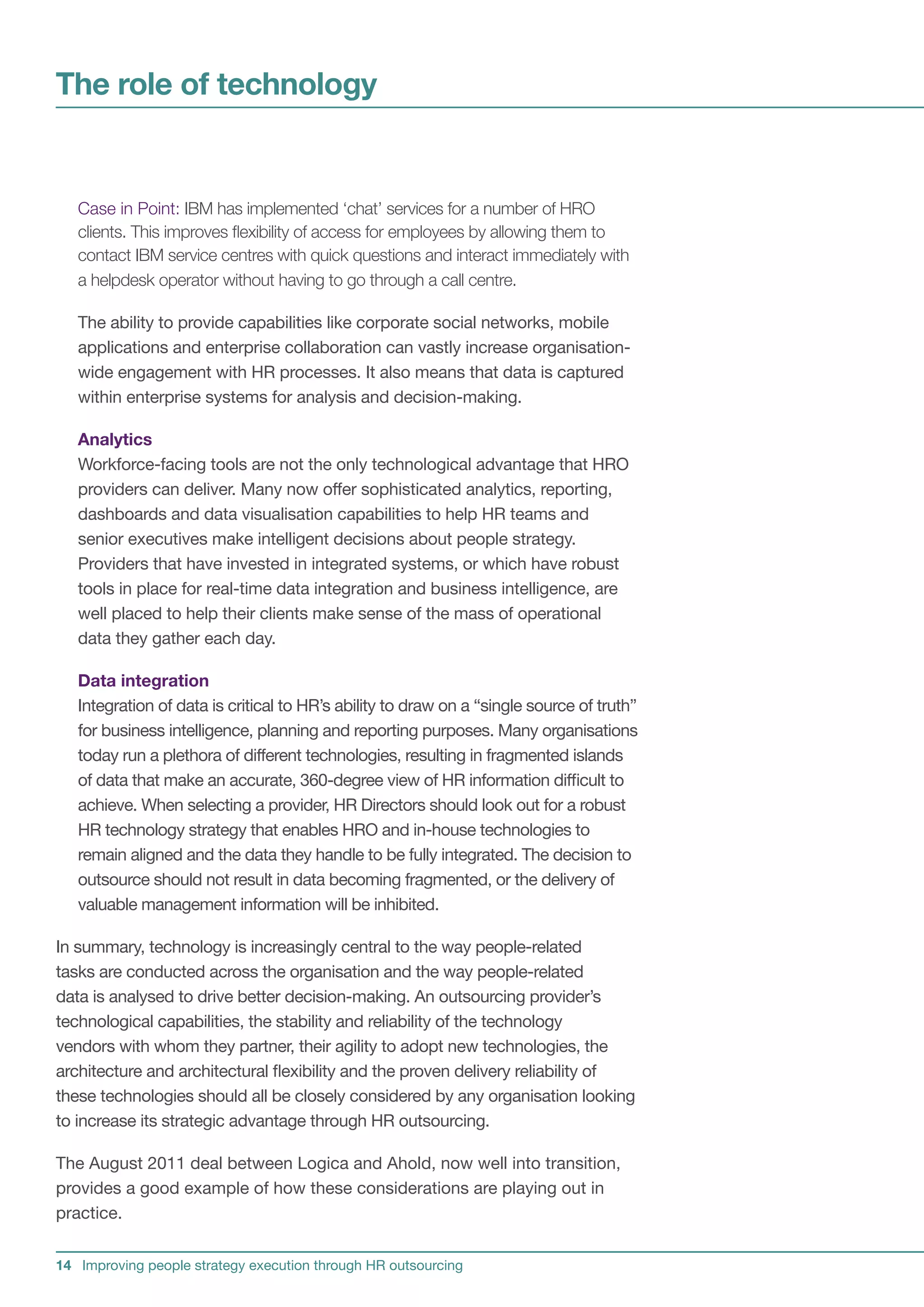 The role of technology


   Case in Point: IBM has implemented ‘chat’ services for a number of HRO
   clients. This improves flexibility of access for employees by allowing them to
   contact IBM service centres with quick questions and interact immediately with
   a helpdesk operator without having to go through a call centre.

   The ability to provide capabilities like corporate social networks, mobile
   applications and enterprise collaboration can vastly increase organisation-
   wide engagement with HR processes. It also means that data is captured
   within enterprise systems for analysis and decision-making.

   Analytics
   Workforce-facing tools are not the only technological advantage that HRO
   providers can deliver. Many now offer sophisticated analytics, reporting,
   dashboards and data visualisation capabilities to help HR teams and
   senior executives make intelligent decisions about people strategy.
   Providers that have invested in integrated systems, or which have robust
   tools in place for real-time data integration and business intelligence, are
   well placed to help their clients make sense of the mass of operational
   data they gather each day.

   Data integration
   Integration of data is critical to HR’s ability to draw on a “single source of truth”
   for business intelligence, planning and reporting purposes. Many organisations
   today run a plethora of different technologies, resulting in fragmented islands
   of data that make an accurate, 360-degree view of HR information difficult to
   achieve. When selecting a provider, HR Directors should look out for a robust
   HR technology strategy that enables HRO and in-house technologies to
   remain aligned and the data they handle to be fully integrated. The decision to
   outsource should not result in data becoming fragmented, or the delivery of
   valuable management information will be inhibited.

In summary, technology is increasingly central to the way people-related
tasks are conducted across the organisation and the way people-related
data is analysed to drive better decision-making. An outsourcing provider’s
technological capabilities, the stability and reliability of the technology
vendors with whom they partner, their agility to adopt new technologies, the
architecture and architectural flexibility and the proven delivery reliability of
these technologies should all be closely considered by any organisation looking
to increase its strategic advantage through HR outsourcing.

The August 2011 deal between Logica and Ahold, now well into transition,
provides a good example of how these considerations are playing out in
practice.


14 Improving people strategy execution through HR outsourcing
 