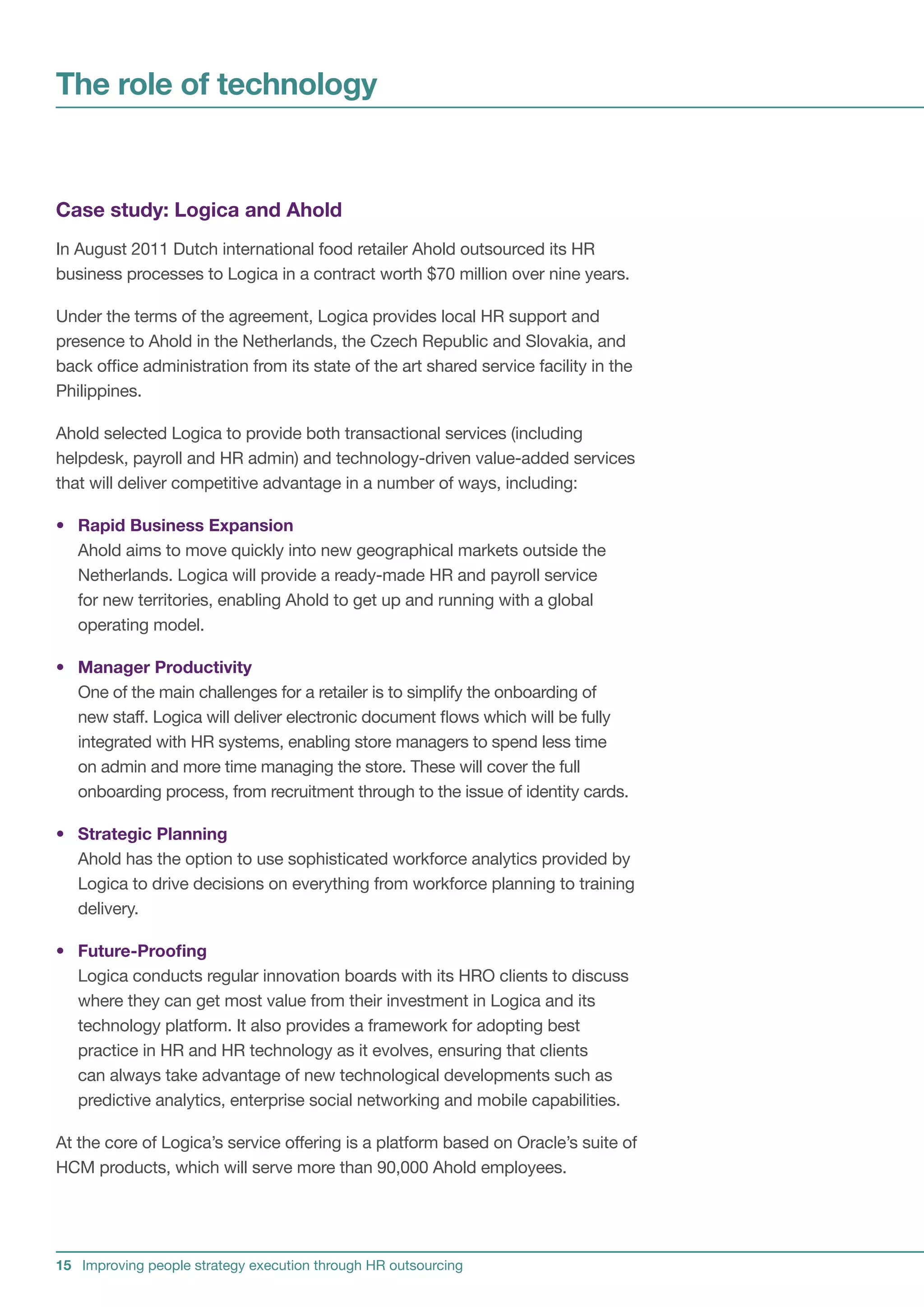 The role of technology


Case study: Logica and Ahold
In August 2011 Dutch international food retailer Ahold outsourced its HR
business processes to Logica in a contract worth $70 million over nine years.

Under the terms of the agreement, Logica provides local HR support and
presence to Ahold in the Netherlands, the Czech Republic and Slovakia, and
back office administration from its state of the art shared service facility in the
Philippines.

Ahold selected Logica to provide both transactional services (including
helpdesk, payroll and HR admin) and technology-driven value-added services
that will deliver competitive advantage in a number of ways, including:

• Rapid Business Expansion
  Ahold aims to move quickly into new geographical markets outside the
  Netherlands. Logica will provide a ready-made HR and payroll service
  for new territories, enabling Ahold to get up and running with a global
  operating model.

• Manager Productivity
  One of the main challenges for a retailer is to simplify the onboarding of
  new staff. Logica will deliver electronic document flows which will be fully
  integrated with HR systems, enabling store managers to spend less time
  on admin and more time managing the store. These will cover the full
  onboarding process, from recruitment through to the issue of identity cards.

• Strategic Planning
  Ahold has the option to use sophisticated workforce analytics provided by
  Logica to drive decisions on everything from workforce planning to training
  delivery.

• Future-Proofing
  Logica conducts regular innovation boards with its HRO clients to discuss
  where they can get most value from their investment in Logica and its
  technology platform. It also provides a framework for adopting best
  practice in HR and HR technology as it evolves, ensuring that clients
  can always take advantage of new technological developments such as
  predictive analytics, enterprise social networking and mobile capabilities.

At the core of Logica’s service offering is a platform based on Oracle’s suite of
HCM products, which will serve more than 90,000 Ahold employees.




15 Improving people strategy execution through HR outsourcing
 