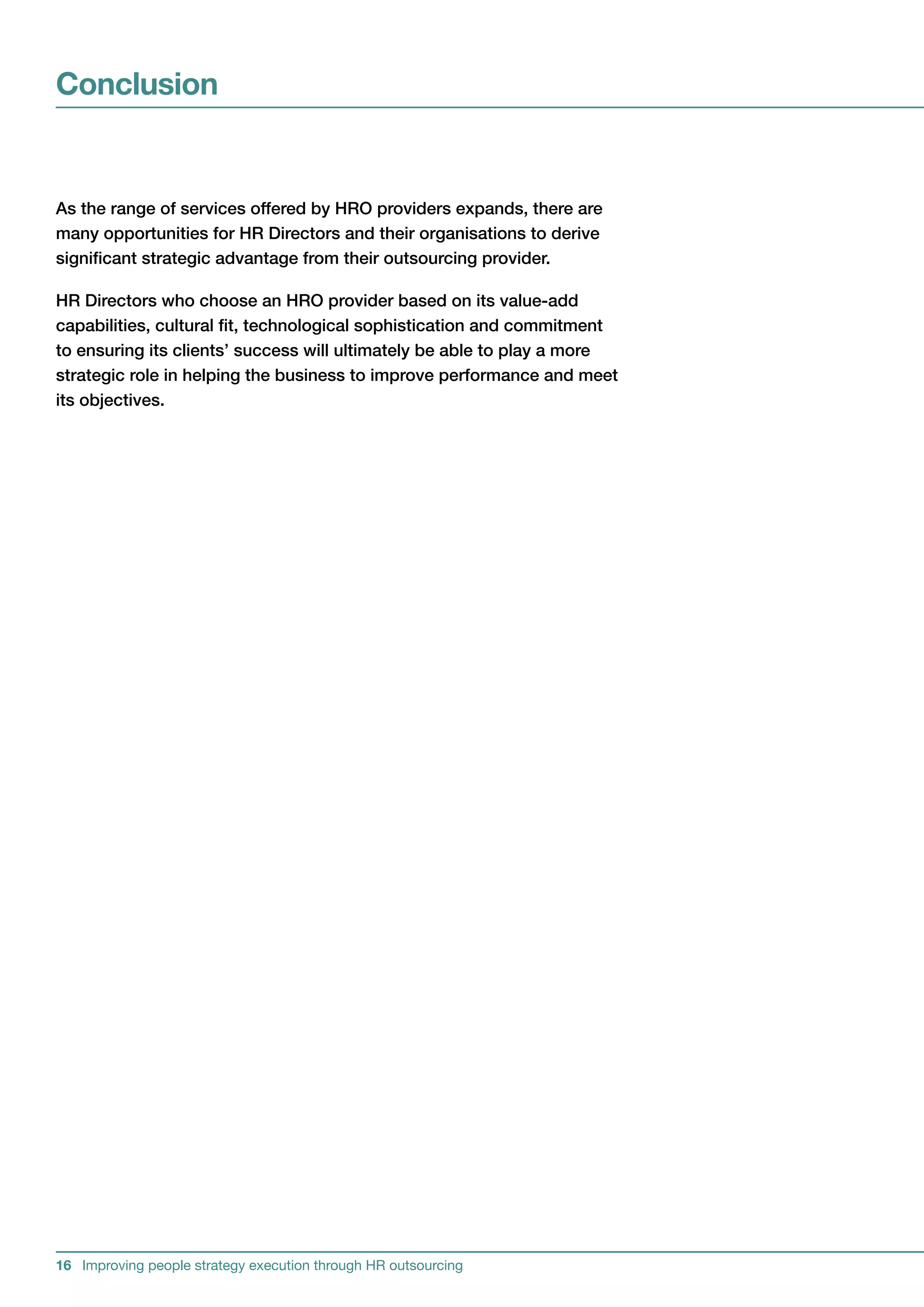 Conclusion


AstherangeofservicesofferedbyHROprovidersexpands,thereare
manyopportunitiesforHRDirectorsandtheirorganisationstoderive
significantstrategicadvantagefromtheiroutsourcingprovider.

HRDirectorswhochooseanHROproviderbasedonitsvalue-add
capabilities,culturalfit,technologicalsophisticationandcommitment
toensuringitsclients’successwillultimatelybeabletoplayamore
strategicroleinhelpingthebusinesstoimproveperformanceandmeet
itsobjectives.




16 Improving people strategy execution through HR outsourcing
 