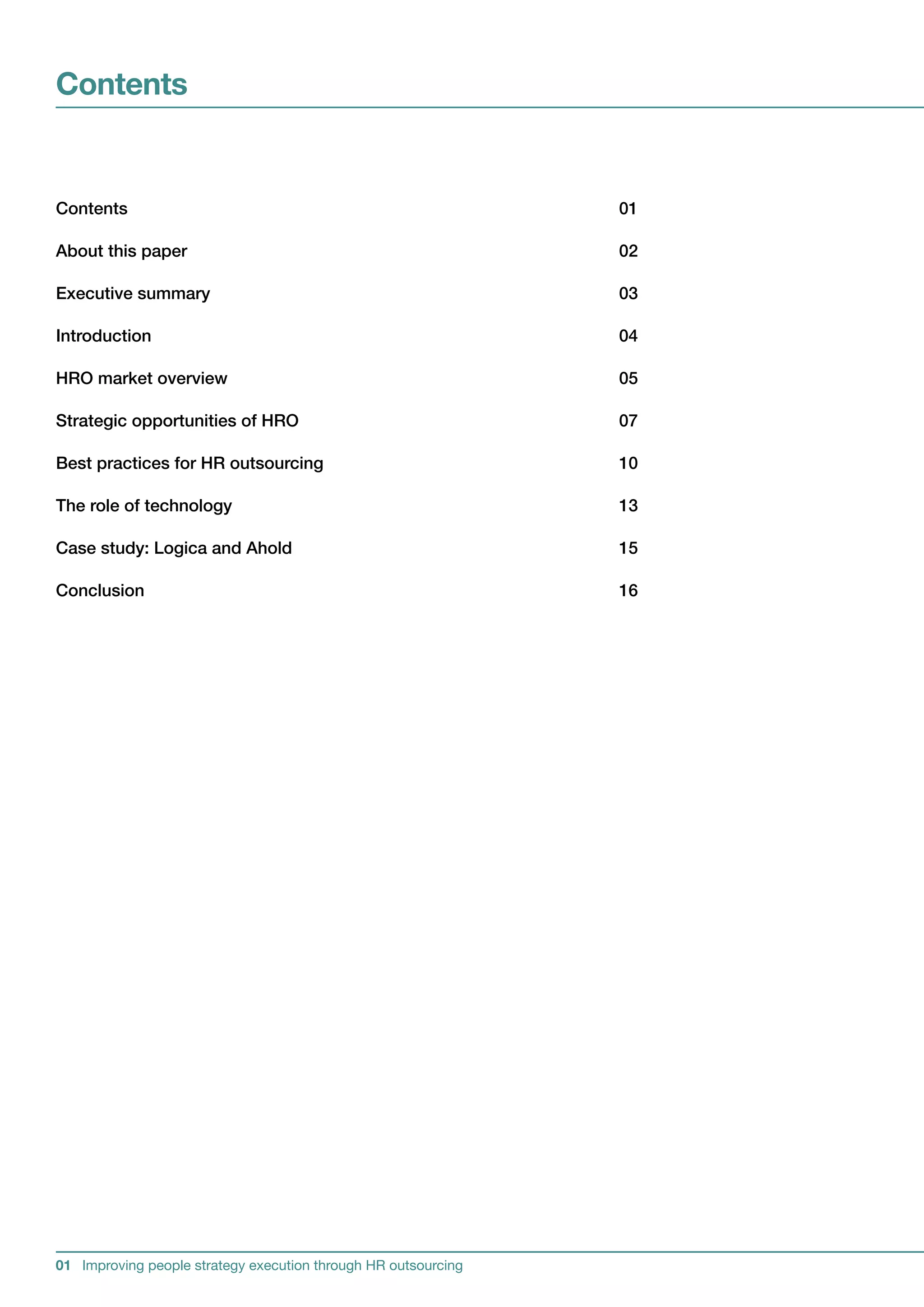 Contents


Contents                                                       01

Aboutthispaper                                               02

Executivesummary                                              03

Introduction                                                   04

HROmarketoverview                                            05

StrategicopportunitiesofHRO                                 07

BestpracticesforHRoutsourcing                              10

Theroleoftechnology                                         13

Casestudy:LogicaandAhold                                   15

Conclusion                                                     16




01 Improving people strategy execution through HR outsourcing
 