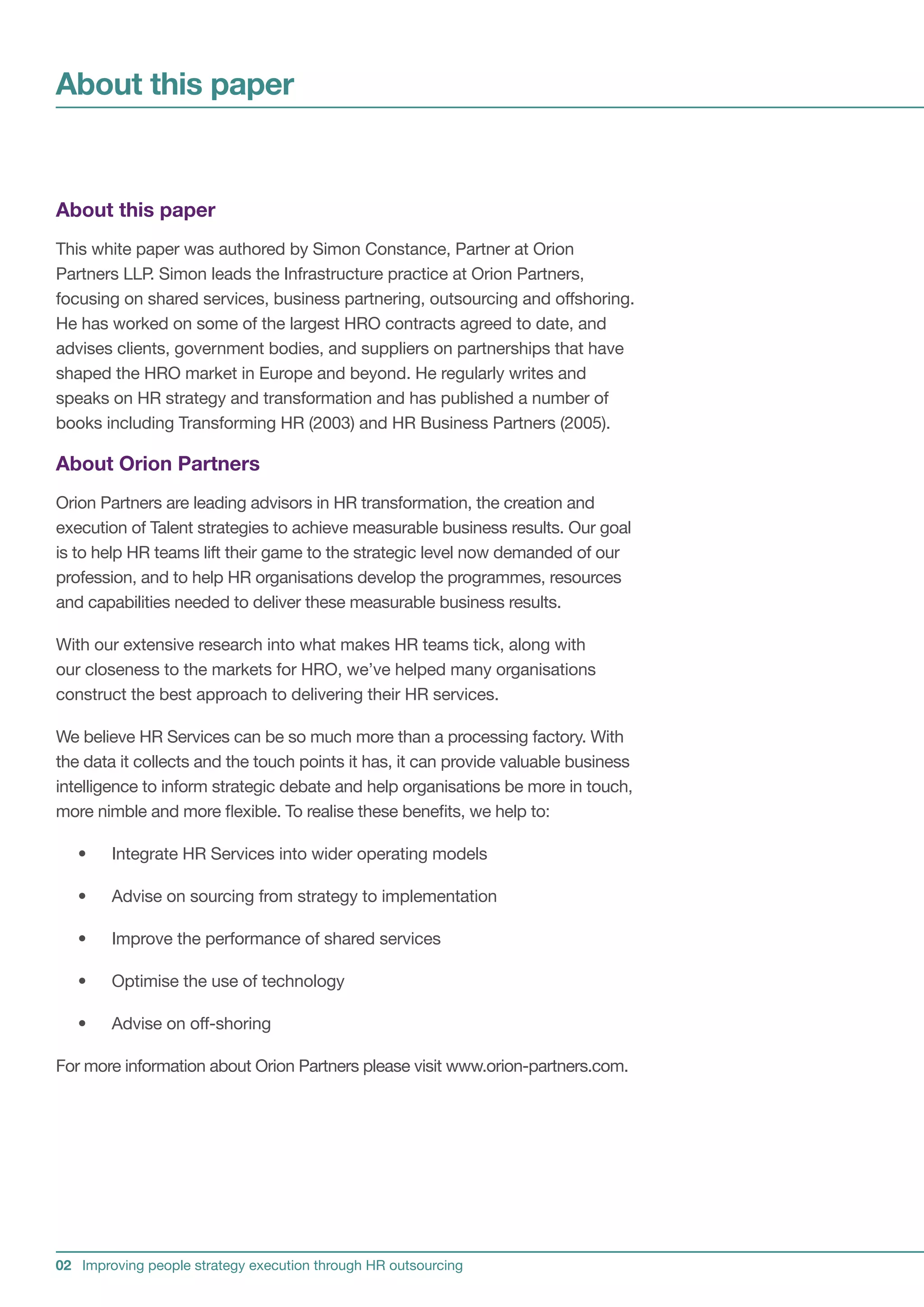 About this paper


About this paper
This white paper was authored by Simon Constance, Partner at Orion
Partners LLP. Simon leads the Infrastructure practice at Orion Partners,
focusing on shared services, business partnering, outsourcing and offshoring.
He has worked on some of the largest HRO contracts agreed to date, and
advises clients, government bodies, and suppliers on partnerships that have
shaped the HRO market in Europe and beyond. He regularly writes and
speaks on HR strategy and transformation and has published a number of
books including Transforming HR (2003) and HR Business Partners (2005).

About Orion Partners
Orion Partners are leading advisors in HR transformation, the creation and
execution of Talent strategies to achieve measurable business results. Our goal
is to help HR teams lift their game to the strategic level now demanded of our
profession, and to help HR organisations develop the programmes, resources
and capabilities needed to deliver these measurable business results.

With our extensive research into what makes HR teams tick, along with
our closeness to the markets for HRO, we’ve helped many organisations
construct the best approach to delivering their HR services.

We believe HR Services can be so much more than a processing factory. With
the data it collects and the touch points it has, it can provide valuable business
intelligence to inform strategic debate and help organisations be more in touch,
more nimble and more flexible. To realise these benefits, we help to:

   •    Integrate HR Services into wider operating models

   •    Advise on sourcing from strategy to implementation

   •    Improve the performance of shared services

   •    Optimise the use of technology

   •    Advise on off-shoring

For more information about Orion Partners please visit www.orion-partners.com.




02 Improving people strategy execution through HR outsourcing
 