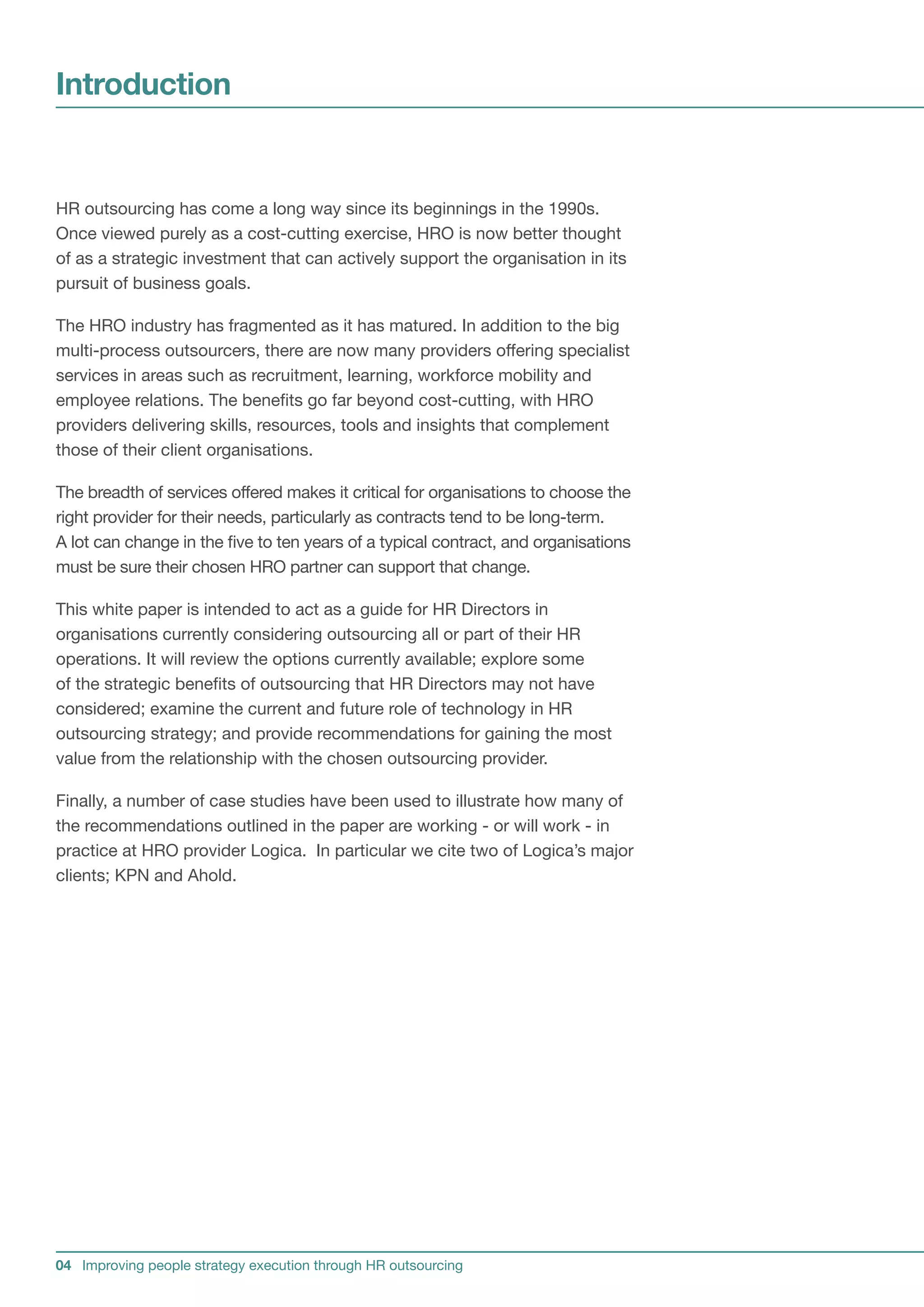 Introduction


HR outsourcing has come a long way since its beginnings in the 1990s.
Once viewed purely as a cost-cutting exercise, HRO is now better thought
of as a strategic investment that can actively support the organisation in its
pursuit of business goals.

The HRO industry has fragmented as it has matured. In addition to the big
multi-process outsourcers, there are now many providers offering specialist
services in areas such as recruitment, learning, workforce mobility and
employee relations. The benefits go far beyond cost-cutting, with HRO
providers delivering skills, resources, tools and insights that complement
those of their client organisations.

The breadth of services offered makes it critical for organisations to choose the
right provider for their needs, particularly as contracts tend to be long-term.
A lot can change in the five to ten years of a typical contract, and organisations
must be sure their chosen HRO partner can support that change.

This white paper is intended to act as a guide for HR Directors in
organisations currently considering outsourcing all or part of their HR
operations. It will review the options currently available; explore some
of the strategic benefits of outsourcing that HR Directors may not have
considered; examine the current and future role of technology in HR
outsourcing strategy; and provide recommendations for gaining the most
value from the relationship with the chosen outsourcing provider.

Finally, a number of case studies have been used to illustrate how many of
the recommendations outlined in the paper are working - or will work - in
practice at HRO provider Logica. In particular we cite two of Logica’s major
clients; KPN and Ahold.




04 Improving people strategy execution through HR outsourcing
 