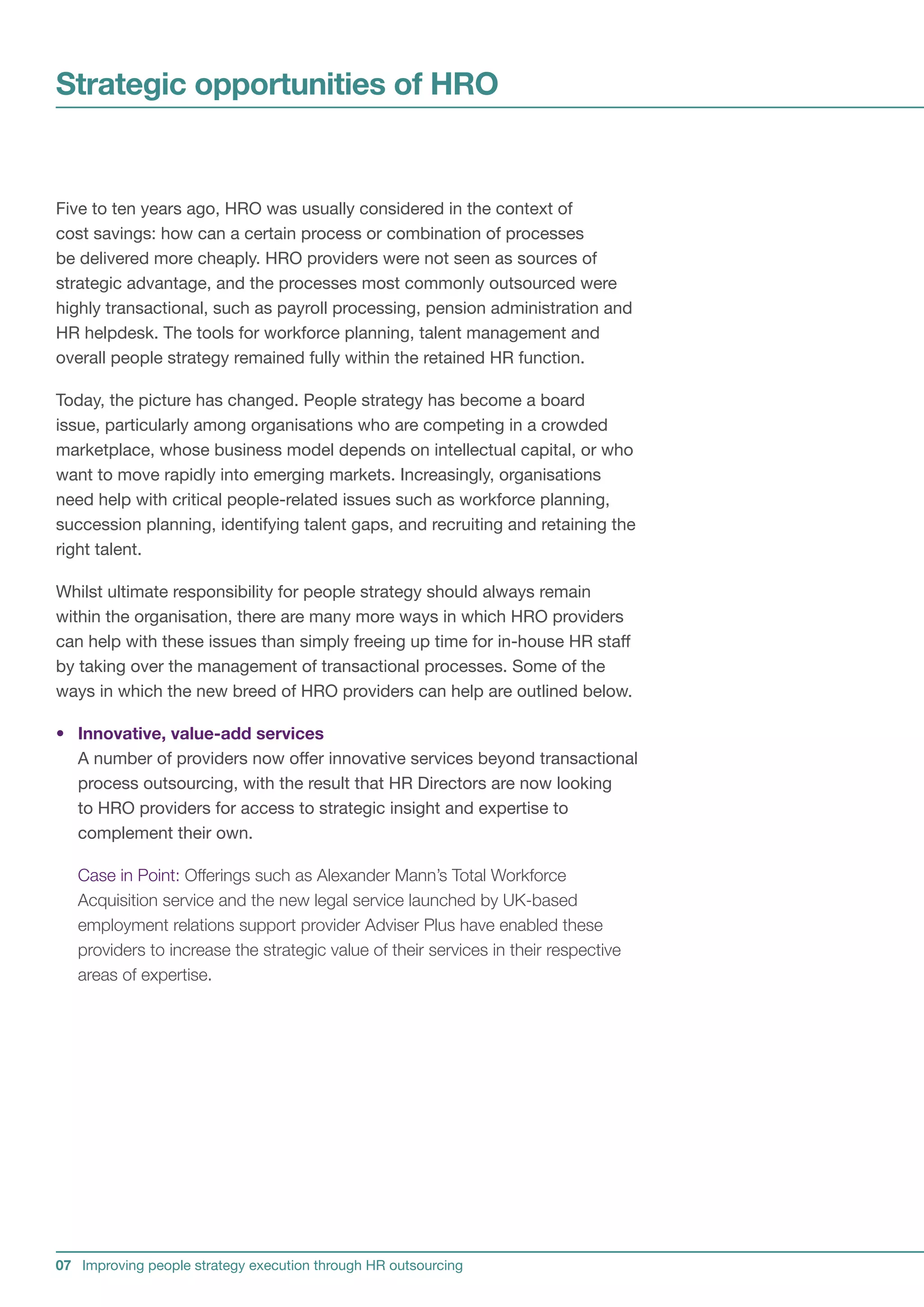 Strategic opportunities of HRO


Five to ten years ago, HRO was usually considered in the context of
cost savings: how can a certain process or combination of processes
be delivered more cheaply. HRO providers were not seen as sources of
strategic advantage, and the processes most commonly outsourced were
highly transactional, such as payroll processing, pension administration and
HR helpdesk. The tools for workforce planning, talent management and
overall people strategy remained fully within the retained HR function.

Today, the picture has changed. People strategy has become a board
issue, particularly among organisations who are competing in a crowded
marketplace, whose business model depends on intellectual capital, or who
want to move rapidly into emerging markets. Increasingly, organisations
need help with critical people-related issues such as workforce planning,
succession planning, identifying talent gaps, and recruiting and retaining the
right talent.

Whilst ultimate responsibility for people strategy should always remain
within the organisation, there are many more ways in which HRO providers
can help with these issues than simply freeing up time for in-house HR staff
by taking over the management of transactional processes. Some of the
ways in which the new breed of HRO providers can help are outlined below.

• Innovative, value-add services
  A number of providers now offer innovative services beyond transactional
  process outsourcing, with the result that HR Directors are now looking
  to HRO providers for access to strategic insight and expertise to
  complement their own.

   Case in Point: Offerings such as Alexander Mann’s Total Workforce
   Acquisition service and the new legal service launched by UK-based
   employment relations support provider Adviser Plus have enabled these
   providers to increase the strategic value of their services in their respective
   areas of expertise.




07 Improving people strategy execution through HR outsourcing
 
