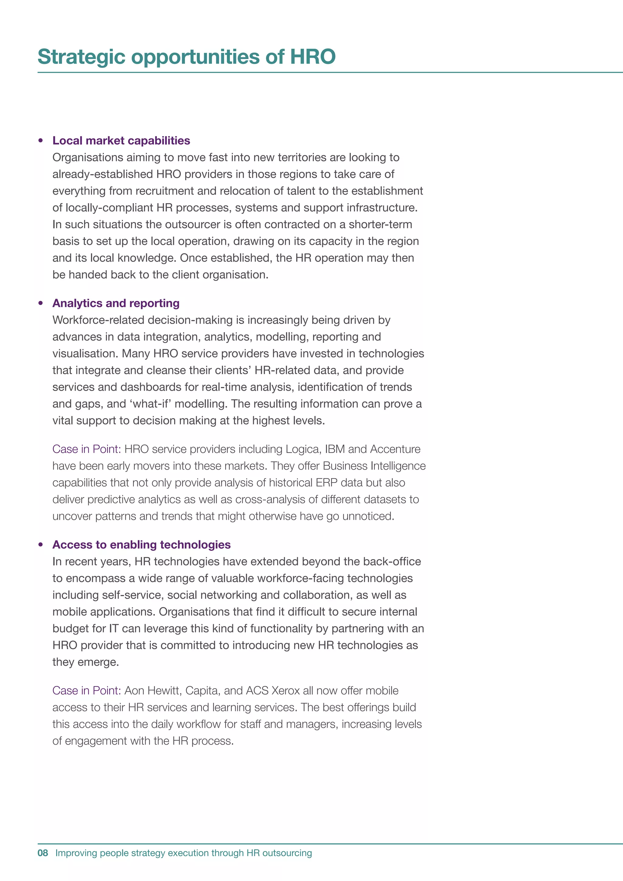 Strategic opportunities of HRO


• Local market capabilities
  Organisations aiming to move fast into new territories are looking to
  already-established HRO providers in those regions to take care of
  everything from recruitment and relocation of talent to the establishment
  of locally-compliant HR processes, systems and support infrastructure.
  In such situations the outsourcer is often contracted on a shorter-term
  basis to set up the local operation, drawing on its capacity in the region
  and its local knowledge. Once established, the HR operation may then
  be handed back to the client organisation.

• Analytics and reporting
  Workforce-related decision-making is increasingly being driven by
  advances in data integration, analytics, modelling, reporting and
  visualisation. Many HRO service providers have invested in technologies
  that integrate and cleanse their clients’ HR-related data, and provide
  services and dashboards for real-time analysis, identification of trends
  and gaps, and ‘what-if’ modelling. The resulting information can prove a
  vital support to decision making at the highest levels.

   Case in Point: HRO service providers including Logica, IBM and Accenture
   have been early movers into these markets. They offer Business Intelligence
   capabilities that not only provide analysis of historical ERP data but also
   deliver predictive analytics as well as cross-analysis of different datasets to
   uncover patterns and trends that might otherwise have go unnoticed.

• Access to enabling technologies
  In recent years, HR technologies have extended beyond the back-office
  to encompass a wide range of valuable workforce-facing technologies
  including self-service, social networking and collaboration, as well as
  mobile applications. Organisations that find it difficult to secure internal
  budget for IT can leverage this kind of functionality by partnering with an
  HRO provider that is committed to introducing new HR technologies as
  they emerge.

   Case in Point: Aon Hewitt, Capita, and ACS Xerox all now offer mobile
   access to their HR services and learning services. The best offerings build
   this access into the daily workflow for staff and managers, increasing levels
   of engagement with the HR process.




08 Improving people strategy execution through HR outsourcing
 