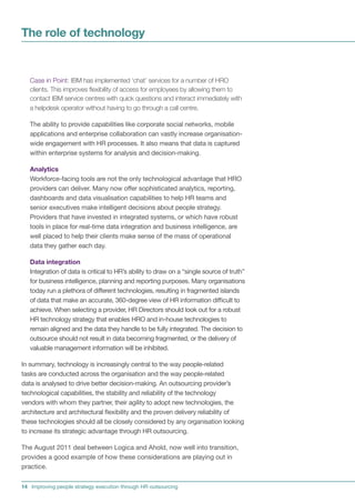 The role of technology


   Case in Point: IBM has implemented ‘chat’ services for a number of HRO
   clients. This improves flexibility of access for employees by allowing them to
   contact IBM service centres with quick questions and interact immediately with
   a helpdesk operator without having to go through a call centre.

   The ability to provide capabilities like corporate social networks, mobile
   applications and enterprise collaboration can vastly increase organisation-
   wide engagement with HR processes. It also means that data is captured
   within enterprise systems for analysis and decision-making.

   Analytics
   Workforce-facing tools are not the only technological advantage that HRO
   providers can deliver. Many now offer sophisticated analytics, reporting,
   dashboards and data visualisation capabilities to help HR teams and
   senior executives make intelligent decisions about people strategy.
   Providers that have invested in integrated systems, or which have robust
   tools in place for real-time data integration and business intelligence, are
   well placed to help their clients make sense of the mass of operational
   data they gather each day.

   Data integration
   Integration of data is critical to HR’s ability to draw on a “single source of truth”
   for business intelligence, planning and reporting purposes. Many organisations
   today run a plethora of different technologies, resulting in fragmented islands
   of data that make an accurate, 360-degree view of HR information difficult to
   achieve. When selecting a provider, HR Directors should look out for a robust
   HR technology strategy that enables HRO and in-house technologies to
   remain aligned and the data they handle to be fully integrated. The decision to
   outsource should not result in data becoming fragmented, or the delivery of
   valuable management information will be inhibited.

In summary, technology is increasingly central to the way people-related
tasks are conducted across the organisation and the way people-related
data is analysed to drive better decision-making. An outsourcing provider’s
technological capabilities, the stability and reliability of the technology
vendors with whom they partner, their agility to adopt new technologies, the
architecture and architectural flexibility and the proven delivery reliability of
these technologies should all be closely considered by any organisation looking
to increase its strategic advantage through HR outsourcing.

The August 2011 deal between Logica and Ahold, now well into transition,
provides a good example of how these considerations are playing out in
practice.


14 Improving people strategy execution through HR outsourcing
 