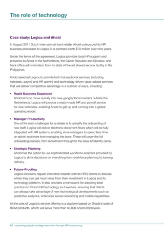 The role of technology


Case study: Logica and Ahold
In August 2011 Dutch international food retailer Ahold outsourced its HR
business processes to Logica in a contract worth $70 million over nine years.

Under the terms of the agreement, Logica provides local HR support and
presence to Ahold in the Netherlands, the Czech Republic and Slovakia, and
back office administration from its state of the art shared service facility in the
Philippines.

Ahold selected Logica to provide both transactional services (including
helpdesk, payroll and HR admin) and technology-driven value-added services
that will deliver competitive advantage in a number of ways, including:

• Rapid Business Expansion
  Ahold aims to move quickly into new geographical markets outside the
  Netherlands. Logica will provide a ready-made HR and payroll service
  for new territories, enabling Ahold to get up and running with a global
  operating model.

• Manager Productivity
  One of the main challenges for a retailer is to simplify the onboarding of
  new staff. Logica will deliver electronic document flows which will be fully
  integrated with HR systems, enabling store managers to spend less time
  on admin and more time managing the store. These will cover the full
  onboarding process, from recruitment through to the issue of identity cards.

• Strategic Planning
  Ahold has the option to use sophisticated workforce analytics provided by
  Logica to drive decisions on everything from workforce planning to training
  delivery.

• Future-Proofing
  Logica conducts regular innovation boards with its HRO clients to discuss
  where they can get most value from their investment in Logica and its
  technology platform. It also provides a framework for adopting best
  practice in HR and HR technology as it evolves, ensuring that clients
  can always take advantage of new technological developments such as
  predictive analytics, enterprise social networking and mobile capabilities.

At the core of Logica’s service offering is a platform based on Oracle’s suite of
HCM products, which will serve more than 90,000 Ahold employees.




15 Improving people strategy execution through HR outsourcing
 