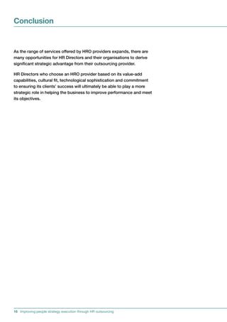 Conclusion


AstherangeofservicesofferedbyHROprovidersexpands,thereare
manyopportunitiesforHRDirectorsandtheirorganisationstoderive
significantstrategicadvantagefromtheiroutsourcingprovider.

HRDirectorswhochooseanHROproviderbasedonitsvalue-add
capabilities,culturalfit,technologicalsophisticationandcommitment
toensuringitsclients’successwillultimatelybeabletoplayamore
strategicroleinhelpingthebusinesstoimproveperformanceandmeet
itsobjectives.




16 Improving people strategy execution through HR outsourcing
 