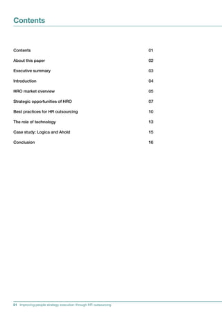Contents


Contents                                                       01

Aboutthispaper                                               02

Executivesummary                                              03

Introduction                                                   04

HROmarketoverview                                            05

StrategicopportunitiesofHRO                                 07

BestpracticesforHRoutsourcing                              10

Theroleoftechnology                                         13

Casestudy:LogicaandAhold                                   15

Conclusion                                                     16




01 Improving people strategy execution through HR outsourcing
 