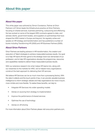 About this paper


About this paper
This white paper was authored by Simon Constance, Partner at Orion
Partners LLP. Simon leads the Infrastructure practice at Orion Partners,
focusing on shared services, business partnering, outsourcing and offshoring.
He has worked on some of the largest HRO contracts agreed to date, and
advises clients, government bodies, and suppliers on partnerships that have
shaped the HRO market in Europe and beyond. He regularly writes and
speaks on HR strategy and transformation and has published a number of
books including Transforming HR (2003) and HR Business Partners (2005).

About Orion Partners
Orion Partners are leading advisors in HR transformation, the creation and
execution of Talent strategies to achieve measurable business results. Our goal
is to help HR teams lift their game to the strategic level now demanded of our
profession, and to help HR organisations develop the programmes, resources
and capabilities needed to deliver these measurable business results.

With our extensive research into what makes HR teams tick, along with
our closeness to the markets for HRO, we’ve helped many organisations
construct the best approach to delivering their HR services.

We believe HR Services can be so much more than a processing factory. With
the data it collects and the touch points it has, it can provide valuable business
intelligence to inform strategic debate and help organisations be more in touch,
more nimble and more flexible. To realise these benefits, we help to:

   •    Integrate HR Services into wider operating models

   •    Advise on sourcing from strategy to implementation

   •    Improve the performance of shared services

   •    Optimise the use of technology

   •    Advise on off-shoring

For more information about Orion Partners please visit www.orion-partners.com.




02 Improving people strategy execution through HR outsourcing
 