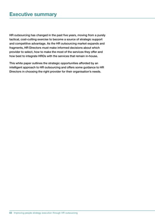Executive summary


HRoutsourcinghaschangedinthepastfiveyears,movingfromapurely
tactical,cost-cuttingexercisetobecomeasourceofstrategicsupport
andcompetitiveadvantage.AstheHRoutsourcingmarketexpandsand
fragments,HRDirectorsmustmakeinformeddecisionsaboutwhich
providertoselect,howtomakethemostoftheservicestheyofferand
howbesttointegrateHROswiththeservicesthatremainin-house.

Thiswhitepaperoutlinesthestrategicopportunitiesaffordedbyan
intelligentapproachtoHRoutsourcingandofferssomeguidancetoHR
Directorsinchoosingtherightproviderfortheirorganisation’sneeds.




03 Improving people strategy execution through HR outsourcing
 