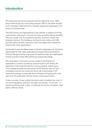 Introduction


HR outsourcing has come a long way since its beginnings in the 1990s.
Once viewed purely as a cost-cutting exercise, HRO is now better thought
of as a strategic investment that can actively support the organisation in its
pursuit of business goals.

The HRO industry has fragmented as it has matured. In addition to the big
multi-process outsourcers, there are now many providers offering specialist
services in areas such as recruitment, learning, workforce mobility and
employee relations. The benefits go far beyond cost-cutting, with HRO
providers delivering skills, resources, tools and insights that complement
those of their client organisations.

The breadth of services offered makes it critical for organisations to choose the
right provider for their needs, particularly as contracts tend to be long-term.
A lot can change in the five to ten years of a typical contract, and organisations
must be sure their chosen HRO partner can support that change.

This white paper is intended to act as a guide for HR Directors in
organisations currently considering outsourcing all or part of their HR
operations. It will review the options currently available; explore some
of the strategic benefits of outsourcing that HR Directors may not have
considered; examine the current and future role of technology in HR
outsourcing strategy; and provide recommendations for gaining the most
value from the relationship with the chosen outsourcing provider.

Finally, a number of case studies have been used to illustrate how many of
the recommendations outlined in the paper are working - or will work - in
practice at HRO provider Logica. In particular we cite two of Logica’s major
clients; KPN and Ahold.




04 Improving people strategy execution through HR outsourcing
 