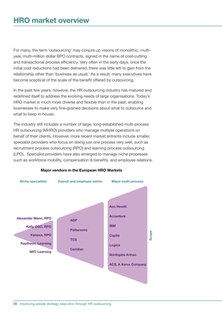 HRO market overview


For many, the term ‘outsourcing’ may conjure up visions of monolithic, multi-
year, multi-million dollar BPO contracts, signed in the name of cost-cutting
and transactional process efficiency. Very often in the early days, once the
initial cost reductions had been delivered, there was little left to gain from the
relationship other than ‘business as usual.’ As a result, many executives have
become sceptical of the scale of the benefit offered by outsourcing.

In the past few years, however, the HR outsourcing industry has matured and
redefined itself to address the evolving needs of large organisations. Today’s
HRO market is much more diverse and flexible than in the past, enabling
businesses to make very fine-grained decisions about what to outsource and
what to keep in-house.

The industry still includes a number of large, long-established multi-process
HR outsourcing (MHRO) providers who manage multiple operations on
behalf of their clients. However, more recent market entrants include smaller,
specialist providers who focus on doing just one process very well, such as
recruitment process outsourcing (RPO) and learning process outsourcing
(LPO). Specialist providers have also emerged to manage niche processes
such as workforce mobility, compensation  benefits, and employee relations.

                 Major vendors in the European HRO Markets

    Niche specialists      Payroll and employee admin           Major multi-process




                                                           Aon Hewitt

                                                           Accenture
  Alexander Mann, RPO
                                   ADP
       Kelly OGC, RPO                                      IBM
                                   Pattersons
                                                                                      Scope




          Kenexa, RPO                                      Capita
                                   TCS
    Raytheon, Learning
                                                           Logica
                                   Ceridian
          NIIT, Learning
                                                           Northgate Arinso

                                                           ACS, A Xerox Company




05 Improving people strategy execution through HR outsourcing
 