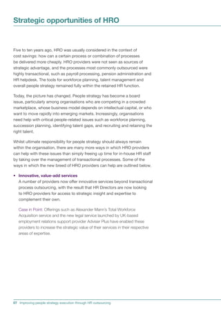 Strategic opportunities of HRO


Five to ten years ago, HRO was usually considered in the context of
cost savings: how can a certain process or combination of processes
be delivered more cheaply. HRO providers were not seen as sources of
strategic advantage, and the processes most commonly outsourced were
highly transactional, such as payroll processing, pension administration and
HR helpdesk. The tools for workforce planning, talent management and
overall people strategy remained fully within the retained HR function.

Today, the picture has changed. People strategy has become a board
issue, particularly among organisations who are competing in a crowded
marketplace, whose business model depends on intellectual capital, or who
want to move rapidly into emerging markets. Increasingly, organisations
need help with critical people-related issues such as workforce planning,
succession planning, identifying talent gaps, and recruiting and retaining the
right talent.

Whilst ultimate responsibility for people strategy should always remain
within the organisation, there are many more ways in which HRO providers
can help with these issues than simply freeing up time for in-house HR staff
by taking over the management of transactional processes. Some of the
ways in which the new breed of HRO providers can help are outlined below.

• Innovative, value-add services
  A number of providers now offer innovative services beyond transactional
  process outsourcing, with the result that HR Directors are now looking
  to HRO providers for access to strategic insight and expertise to
  complement their own.

   Case in Point: Offerings such as Alexander Mann’s Total Workforce
   Acquisition service and the new legal service launched by UK-based
   employment relations support provider Adviser Plus have enabled these
   providers to increase the strategic value of their services in their respective
   areas of expertise.




07 Improving people strategy execution through HR outsourcing
 