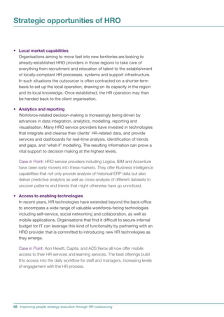 Strategic opportunities of HRO


• Local market capabilities
  Organisations aiming to move fast into new territories are looking to
  already-established HRO providers in those regions to take care of
  everything from recruitment and relocation of talent to the establishment
  of locally-compliant HR processes, systems and support infrastructure.
  In such situations the outsourcer is often contracted on a shorter-term
  basis to set up the local operation, drawing on its capacity in the region
  and its local knowledge. Once established, the HR operation may then
  be handed back to the client organisation.

• Analytics and reporting
  Workforce-related decision-making is increasingly being driven by
  advances in data integration, analytics, modelling, reporting and
  visualisation. Many HRO service providers have invested in technologies
  that integrate and cleanse their clients’ HR-related data, and provide
  services and dashboards for real-time analysis, identification of trends
  and gaps, and ‘what-if’ modelling. The resulting information can prove a
  vital support to decision making at the highest levels.

   Case in Point: HRO service providers including Logica, IBM and Accenture
   have been early movers into these markets. They offer Business Intelligence
   capabilities that not only provide analysis of historical ERP data but also
   deliver predictive analytics as well as cross-analysis of different datasets to
   uncover patterns and trends that might otherwise have go unnoticed.

• Access to enabling technologies
  In recent years, HR technologies have extended beyond the back-office
  to encompass a wide range of valuable workforce-facing technologies
  including self-service, social networking and collaboration, as well as
  mobile applications. Organisations that find it difficult to secure internal
  budget for IT can leverage this kind of functionality by partnering with an
  HRO provider that is committed to introducing new HR technologies as
  they emerge.

   Case in Point: Aon Hewitt, Capita, and ACS Xerox all now offer mobile
   access to their HR services and learning services. The best offerings build
   this access into the daily workflow for staff and managers, increasing levels
   of engagement with the HR process.




08 Improving people strategy execution through HR outsourcing
 