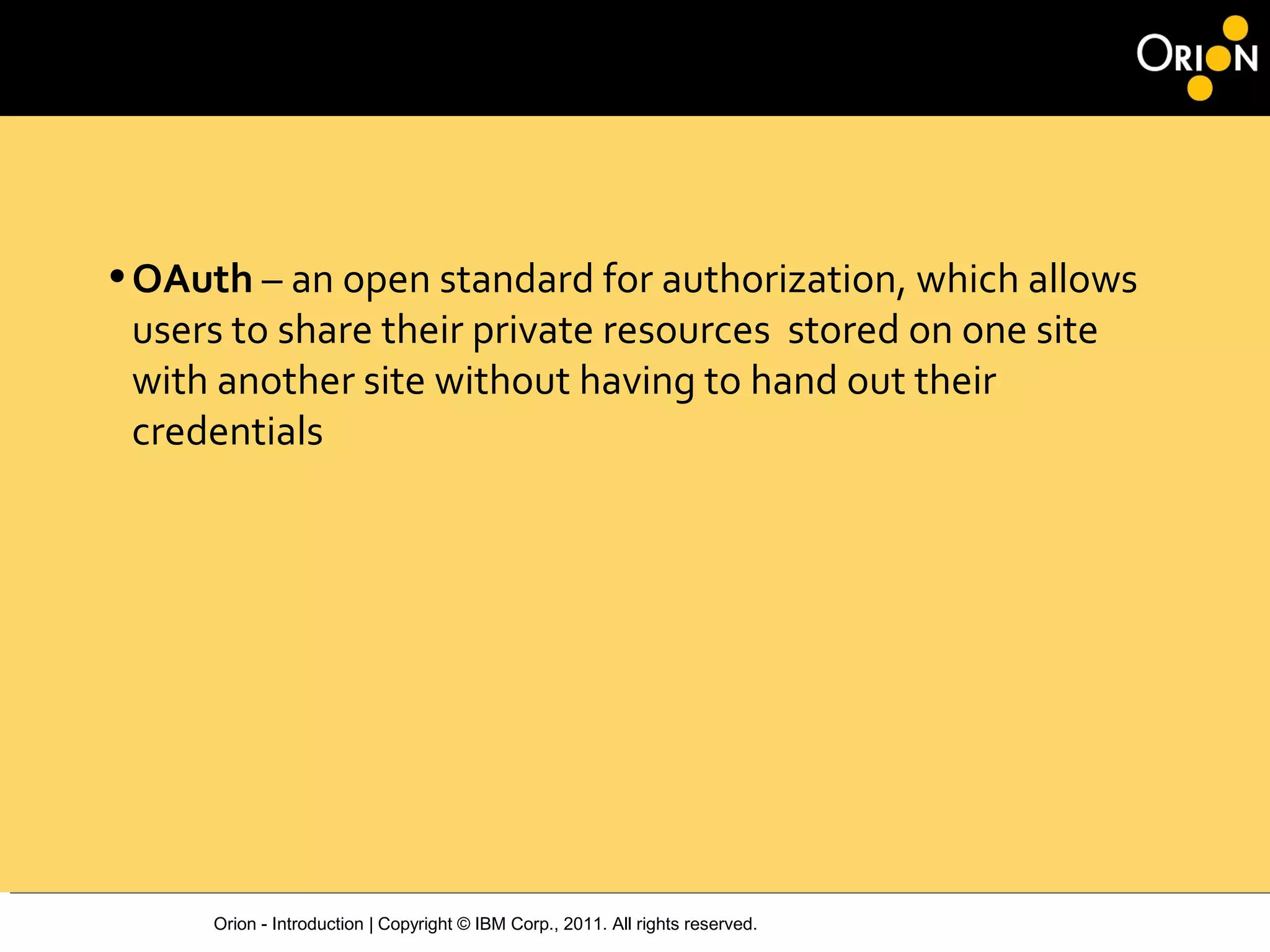 Orion - Introduction | Copyright © IBM Corp., 2011. All rights reserved.
•OAuth – an open standard for authorization, which allows
users to share their private resources stored on one site
with another site without having to hand out their
credentials
 