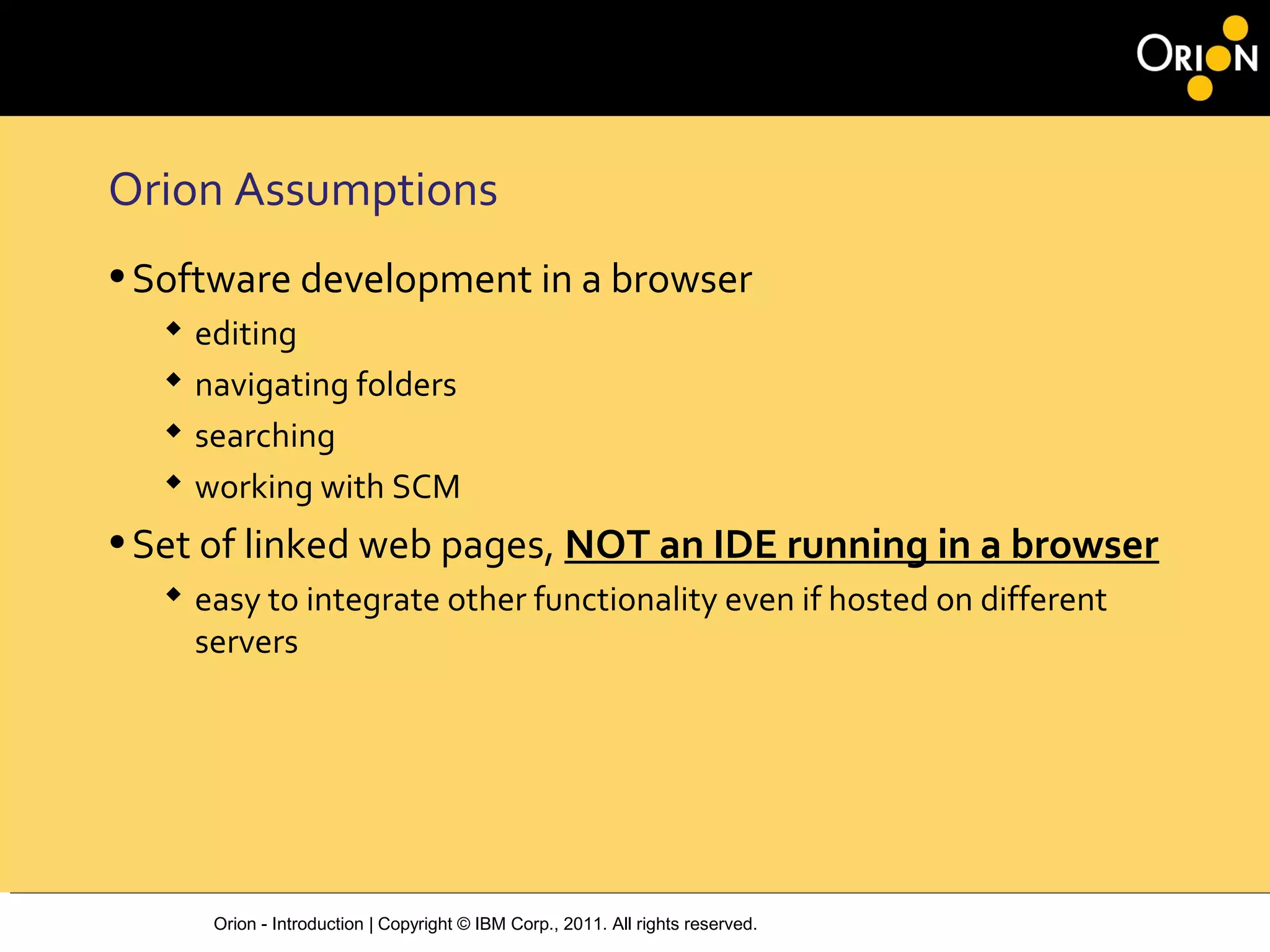 Orion - Introduction | Copyright © IBM Corp., 2011. All rights reserved.
Orion Assumptions
•Software development in a browser
 editing
 navigating folders
 searching
 working with SCM
•Set of linked web pages, NOT an IDE running in a browser
 easy to integrate other functionality even if hosted on different
servers
 