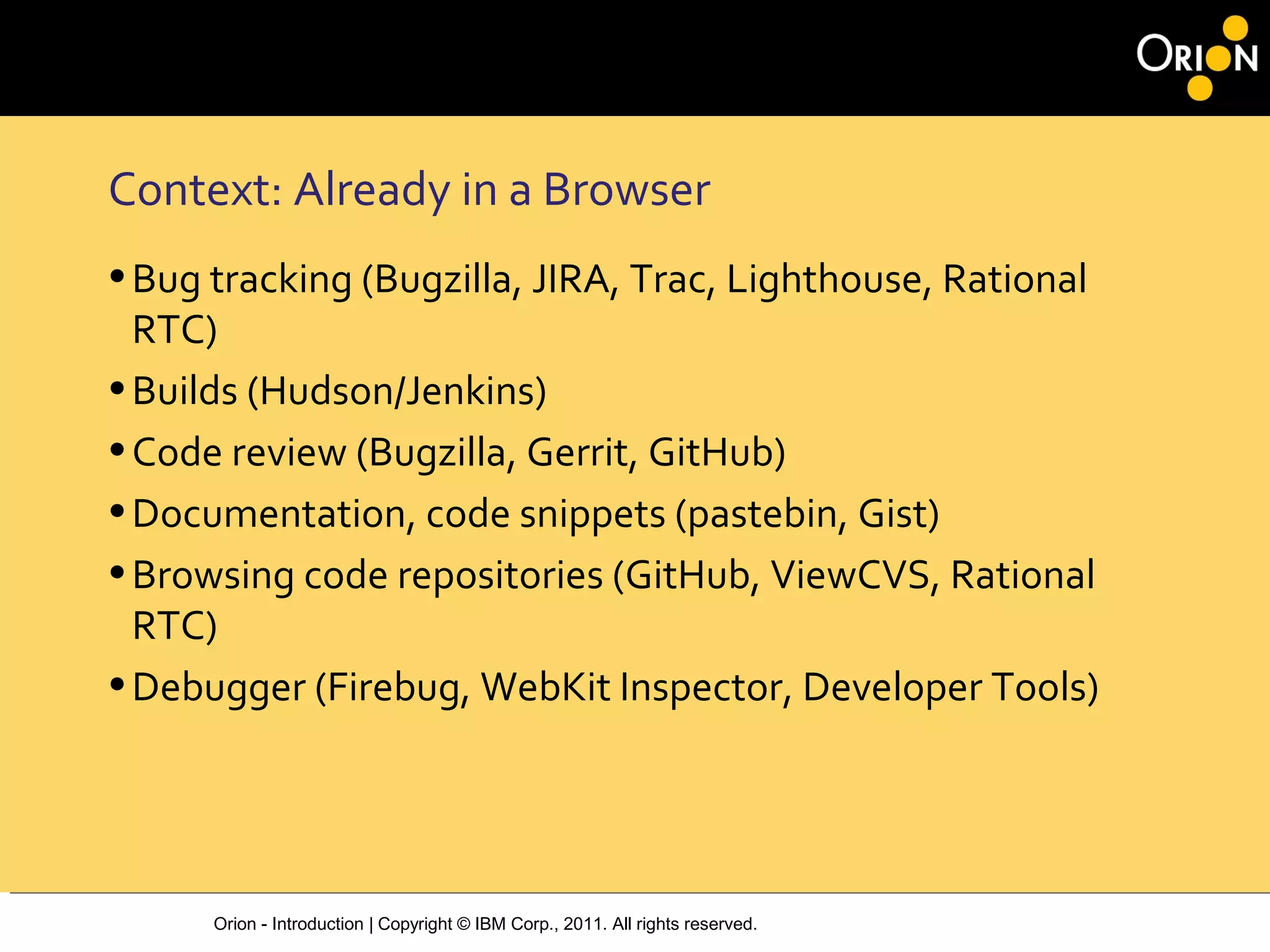 Orion - Introduction | Copyright © IBM Corp., 2011. All rights reserved.
Context: Already in a Browser
•Bug tracking (Bugzilla, JIRA, Trac, Lighthouse, Rational
RTC)
•Builds (Hudson/Jenkins)
•Code review (Bugzilla, Gerrit, GitHub)
•Documentation, code snippets (pastebin, Gist)
•Browsing code repositories (GitHub, ViewCVS, Rational
RTC)
•Debugger (Firebug, WebKit Inspector, Developer Tools)
 