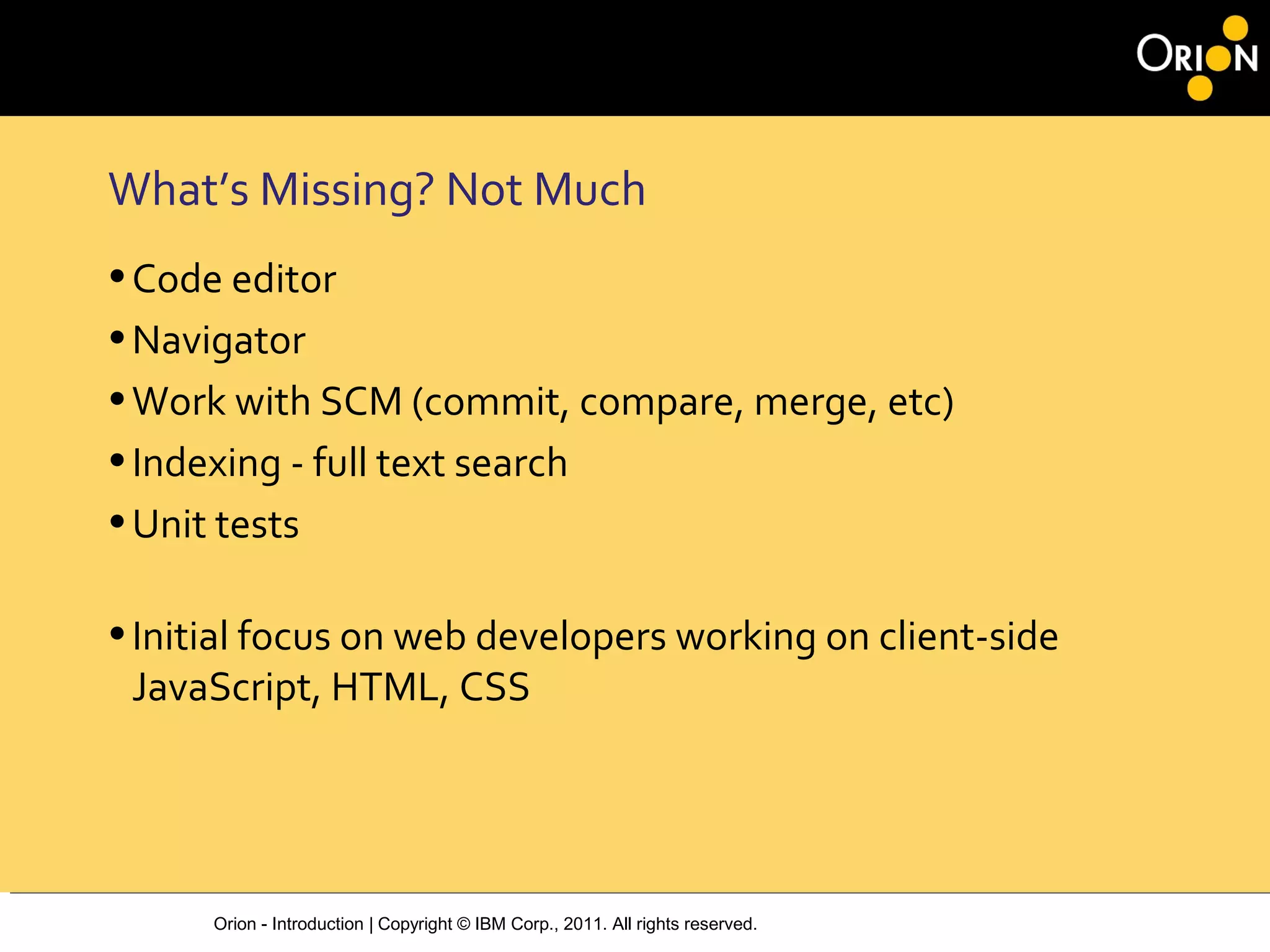 Orion - Introduction | Copyright © IBM Corp., 2011. All rights reserved.
What’s Missing? Not Much
•Code editor
•Navigator
•Work with SCM (commit, compare, merge, etc)
•Indexing - full text search
•Unit tests
•Initial focus on web developers working on client-side
JavaScript, HTML, CSS
 