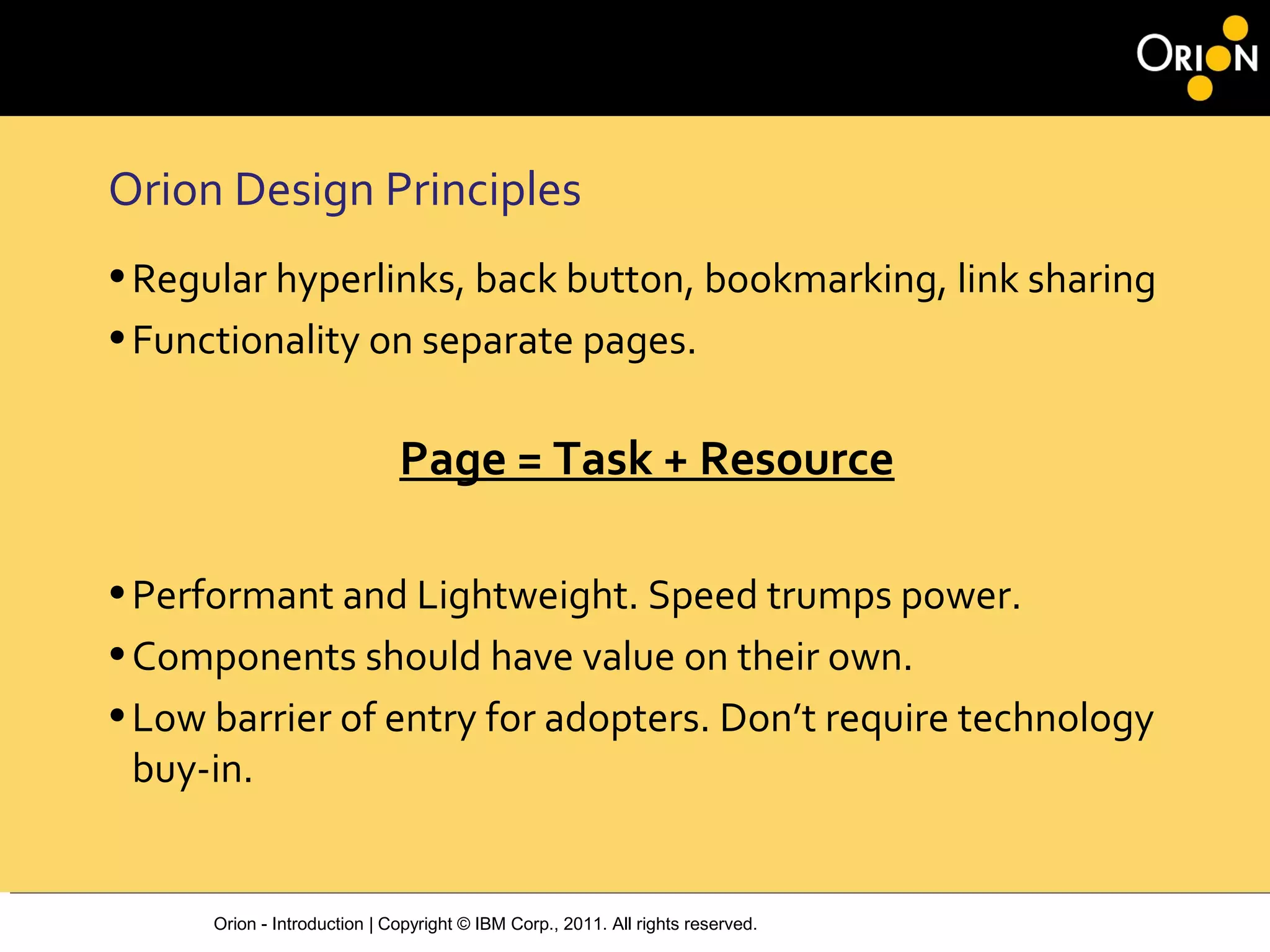 Orion - Introduction | Copyright © IBM Corp., 2011. All rights reserved.
Orion Design Principles
•Regular hyperlinks, back button, bookmarking, link sharing
•Functionality on separate pages.
Page = Task + Resource
•Performant and Lightweight. Speed trumps power.
•Components should have value on their own.
•Low barrier of entry for adopters. Don’t require technology
buy-in.
 