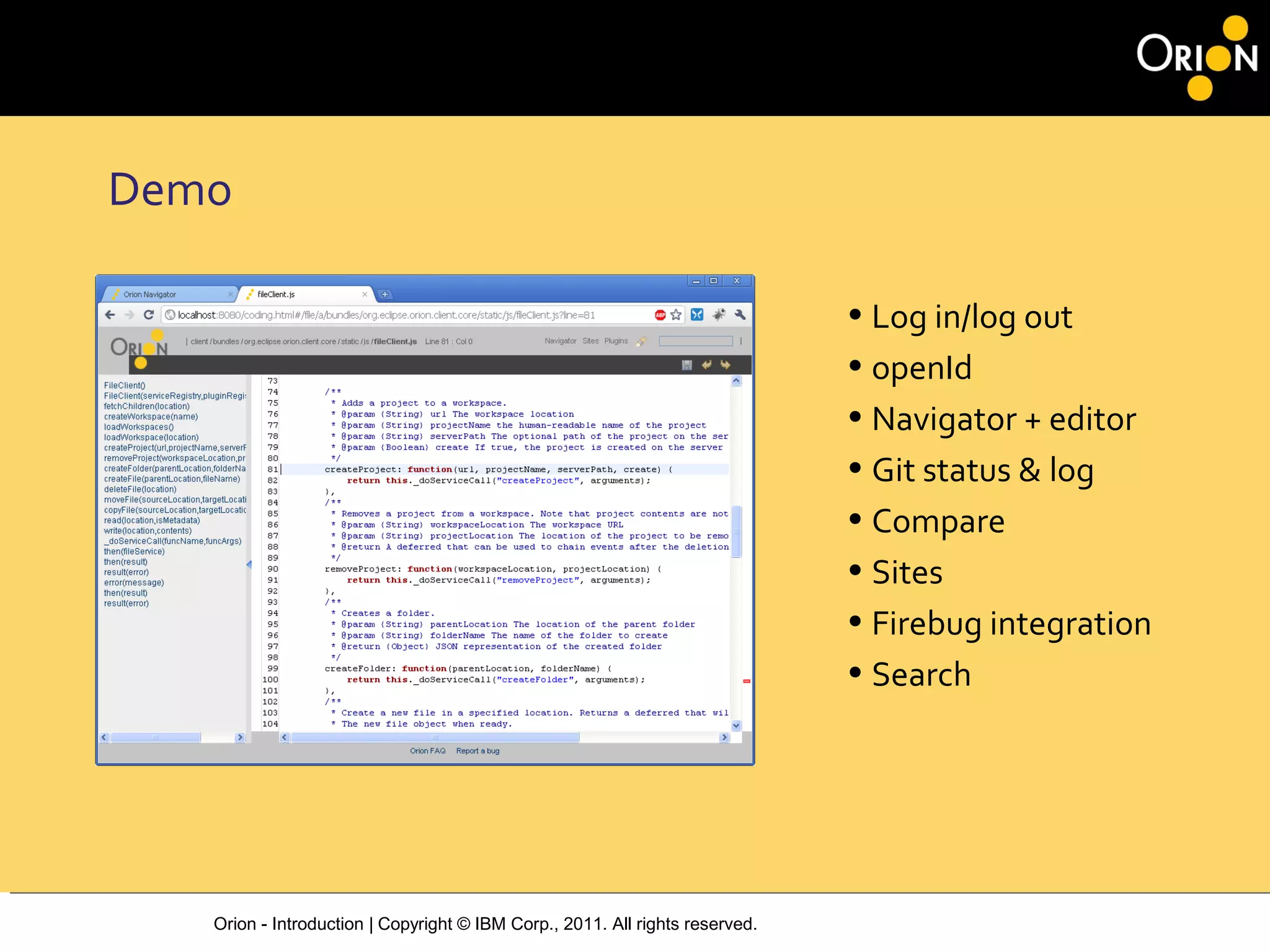 Orion - Introduction | Copyright © IBM Corp., 2011. All rights reserved.
Demo
• Log in/log out
• openId
• Navigator + editor
• Git status & log
• Compare
• Sites
• Firebug integration
• Search
 